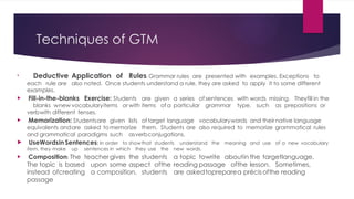 Techniques of GTM

Deductive Application of Rules: Grammar rules are presented with examples. Exceptions to
each rule are also noted. Once students understand a rule, they are asked to apply it to some different
examples.
 Fill-in-the-blanks Exercise: Students are given a series of sentences with words missing. Theyfill in the
blanks wnew vocabularyitems or with items of a particular grammar type, such as prepositions or
verbwith different tenses.
 Memorization: Studentsare given lists of target language vocabularywords and their native language
equivalents andare asked tomemorize them. Students are also required to memorize grammatical rules
and grammatical paradigms such asverbconjugations.
 UseWordsin Sentences: In order to showthat students understand the meaning and use of a new vocabulary
item, they make up sentences in which they use the new words.
 Composition: The teachergives the students a topic towrite aboutin the targetlanguage.
The topic is based upon some aspect ofthe reading passage ofthe lesson. Sometimes,
instead ofcreating a composition, students are askedtopreparea précisofthe reading
passage
 