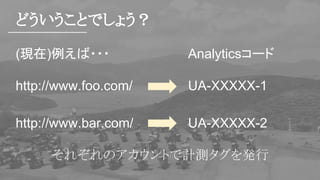 どういうことでしょう？
(現在)例えば・・・
http://www.foo.com/
http://www.bar.com/
Analyticsコード
UA-XXXXX-1
UA-XXXXX-2
それぞれのアカウントで計測タグを発行
 