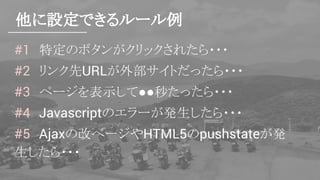 他に設定できるルール例
#1　特定のボタンがクリックされたら・・・
#2　リンク先URLが外部サイトだったら・・・
#3　ページを表示して●●秒たったら・・・
#4　Javascriptのエラーが発生したら・・・
#5　Ajaxの改ページやHTML5のpushstateが発
生したら・・・
 