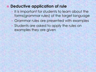    Deductive application of rule
    › It is important for students to learn about the
      forms(grammar rules) of the target language
    › Grammar rules are presented with examples
    › Students are asked to apply the rules on
      examples they are given
 