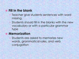    Fill in the blank
    › Teacher give students sentences with word
      missing.
    › Students should fill in the blanks with the new
      vocabulary or with a particular grammar
      type
   Memorization
    › Students are asked to memorize new
      words, grammatical rules, and verb
      conjugation
 