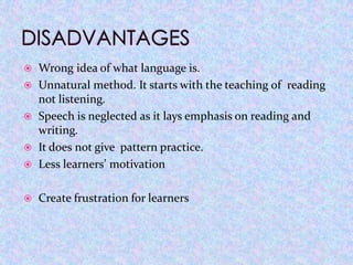    Wrong idea of what language is.
   Unnatural method. It starts with the teaching of reading
    not listening.
   Speech is neglected as it lays emphasis on reading and
    writing.
   It does not give pattern practice.
   Less learners’ motivation

   Create frustration for learners
 