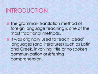  The grammar- translation method of
  foreign language teaching is one of the
  most traditional methods.
 It was originally used to teach ‘dead’
  languages (and literatures) such as Latin
  and Greek, involving little or no spoken
  communication or listening
  comprehension.
 