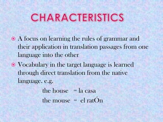  A focus on learning the rules of grammar and
  their application in translation passages from one
  language into the other
 Vocabulary in the target language is learned
  through direct translation from the native
  language. e.g.
           the house = la casa
           the mouse = el ratÓn
 