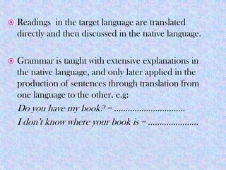    Readings in the target language are translated
    directly and then discussed in the native language.

   Grammar is taught with extensive explanations in
    the native language, and only later applied in the
    production of sentences through translation from
    one language to the other. e.g:
    Do you have my book? = ………………………….
    I don’t know where your book is = ………………….
 
