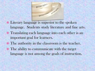  Literary language is superior to the spoken
  language. Students study literature and fine arts.
 Translating each language into each other is an
  important goal for learners.
 The authority in the classroom is the teacher.
 The ability to communicate with the target
  language is not among the goals of instruction.
 