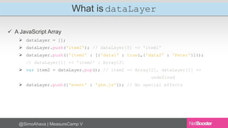 What is dataLayer 
 A JavaScript Array 
 dataLayer = []; 
 dataLayer.push('item1'); // dataLayer[0] => 'item1' 
 dataLayer.push({'item2' : [{'data1' : true},{'data2' : 'Peter'}]}); 
// dataLayer[1] => 'item2' : Array[2] 
 var item2 = dataLayer.pop(); // item2 => Array[2], dataLayer[1] => 
@SimoAhava | MeasureCamp V 
undefined 
 dataLayer.push({'event' : 'gtm.js'}); // No special effects 
 