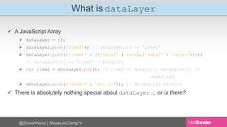 What is dataLayer 
 A JavaScript Array 
 dataLayer = []; 
 dataLayer.push('item1'); // dataLayer[0] => 'item1' 
 dataLayer.push({'item2' : [{'data1' : true},{'data2' : 'Peter'}]}); 
// dataLayer[1] => 'item2' : Array[2] 
 var item2 = dataLayer.pop(); // item2 => Array[2], dataLayer[1] => 
@SimoAhava | MeasureCamp V 
undefined 
 dataLayer.push({'event' : 'gtm.js'}); // No special effects 
 There is absolutely nothing special about dataLayer ... or is there? 
 