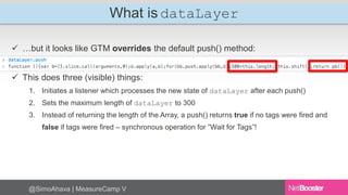 What is dataLayer 
 …but it looks like GTM overrides the default push() method: 
 This does three (visible) things: 
1. Initiates a listener which processes the new state of dataLayer after each push() 
2. Sets the maximum length of dataLayer to 300 
3. Instead of returning the length of the Array, a push() returns true if no tags were fired and 
false if tags were fired – synchronous operation for ”Wait for Tags”! 
@SimoAhava | MeasureCamp V 
 