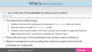 What is dataLayer 
 …but it looks like GTM overrides the default push() method: 
 This does three (visible) things: 
1. Initiates a listener which processes the new state of dataLayer after each push() 
2. Sets the maximum length of dataLayer to 300 
3. Instead of returning the length of the Array, a push() returns true if no tags were fired and 
false if tags were fired – synchronous operation for ”Wait for Tags”! 
 These will all be part of the specification that vendors need to adhere to 
 Memory management such as setting the maximum length of the Array will 
eventually be configurable 
@SimoAhava | MeasureCamp V 
 