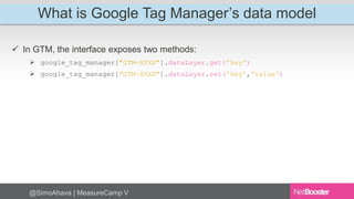 What is Google Tag Manager’s data model 
 In GTM, the interface exposes two methods: 
 google_tag_manager["GTM-XXXX"].dataLayer.get('key') 
 google_tag_manager["GTM-XXXX"].dataLayer.set('key','value') 
@SimoAhava | MeasureCamp V 
 