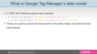 What is Google Tag Manager’s data model 
 In GTM, the interface exposes two methods: 
 google_tag_manager["GTM-XXXX"].dataLayer.get('key') 
 google_tag_manager["GTM-XXXX"].dataLayer.set('key','value') 
 These are used to access the data stored in the data model, and should not be 
used directly 
@SimoAhava | MeasureCamp V 
 