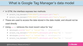What is Google Tag Manager’s data model 
 In GTM, the interface exposes two methods: 
 google_tag_manager["GTM-XXXX"].dataLayer.get('key') 
 google_tag_manager["GTM-XXXX"].dataLayer.set('key','value') 
 These are used to access the data stored in the data model, and should not be 
used directly 
 Using get() retrieves the most recent value for ’key’ 
 dataLayer.push({'key1' : 'value1'}); // dataLayer[0] 
 google_tag_manager["GTM-XXXX"].dataLayer.get('key1'); // 'value1' 
 dataLayer.push({'key1' : 'value2'}); // dataLayer[1]! 
 google_tag_manager["GTM-XXXX"].dataLayer.get('key1'); // 'value2' 
@SimoAhava | MeasureCamp V 
 