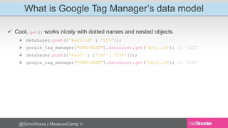 What is Google Tag Manager’s data model 
 Cool, get() works nicely with dotted names and nested objects 
 dataLayer.push({'key1.id' : '123'}); 
 google_tag_manager["GTM-XXXX"].dataLayer.get('key1.id'); // '123' 
 dataLayer.push({'key2' : {'id' : '234'}}); 
 google_tag_manager["GTM-XXXX"].dataLayer.get('key2.id'); // '234’ 
@SimoAhava | MeasureCamp V 
 