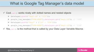 What is Google Tag Manager’s data model 
 Cool, get() works nicely with dotted names and nested objects 
 dataLayer.push({'key1.id' : '123'}); 
 google_tag_manager["GTM-XXXX"].dataLayer.get('key1.id'); // '123' 
 dataLayer.push({'key2' : {'id' : '234'}}); 
 google_tag_manager["GTM-XXXX"].dataLayer.get('key2.id'); // '234’ 
 Yes, get() is the method that is called by your Data Layer Variable Macros 
@SimoAhava | MeasureCamp V 
 