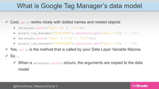 What is Google Tag Manager’s data model 
 Cool, get() works nicely with dotted names and nested objects 
 dataLayer.push({'key1.id' : '123'}); 
 google_tag_manager["GTM-XXXX"].dataLayer.get('key1.id'); // '123' 
 dataLayer.push({'key2' : {'id' : '234'}}); 
 google_tag_manager["GTM-XXXX"].dataLayer.get('key2.id'); // '234’ 
 Yes, get() is the method that is called by your Data Layer Variable Macros 
 So… 
 When a dataLayer.push() occurs, the arguments are copied to the data 
model 
@SimoAhava | MeasureCamp V 
 