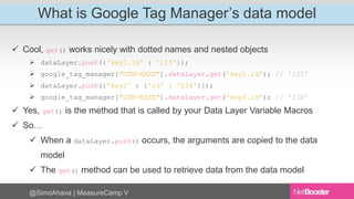 What is Google Tag Manager’s data model 
 Cool, get() works nicely with dotted names and nested objects 
 dataLayer.push({'key1.id' : '123'}); 
 google_tag_manager["GTM-XXXX"].dataLayer.get('key1.id'); // '123' 
 dataLayer.push({'key2' : {'id' : '234'}}); 
 google_tag_manager["GTM-XXXX"].dataLayer.get('key2.id'); // '234’ 
 Yes, get() is the method that is called by your Data Layer Variable Macros 
 So… 
 When a dataLayer.push() occurs, the arguments are copied to the data 
model 
 The get() method can be used to retrieve data from the data model 
@SimoAhava | MeasureCamp V 
 