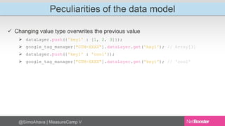 Peculiarities of the data model 
 Changing value type overwrites the previous value 
 dataLayer.push({'key1' : [1, 2, 3]}); 
 google_tag_manager["GTM-XXXX"].dataLayer.get('key1'); // Array[3] 
 dataLayer.push({'key1' : 'cool'}); 
 google_tag_manager["GTM-XXXX"].dataLayer.get('key1'); // 'cool' 
@SimoAhava | MeasureCamp V 
 