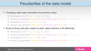 Peculiarities of the data model 
 Changing value type overwrites the previous value 
 dataLayer.push({'key1' : [1, 2, 3]}); 
 google_tag_manager["GTM-XXXX"].dataLayer.get('key1'); // Array[3] 
 dataLayer.push({'key1' : 'cool'}); 
 google_tag_manager["GTM-XXXX"].dataLayer.get('key1'); // 'cool' 
 Array to Array and plain object to plain object behave a bit differently 
 dataLayer.push({'key1' : [1, 2, 3]}); 
 google_tag_manager["GTM-XXXX"].dataLayer.get('key1'); // [1, 2, 3] 
 dataLayer.push({'key1' : [4, 5]}); 
 google_tag_manager["GTM-XXXX"].dataLayer.get('key1'); // [4, 5, 3]! 
@SimoAhava | MeasureCamp V 
 