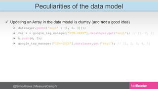 Peculiarities of the data model 
 Updating an Array in the data model is clumsy (and not a good idea) 
 dataLayer.push({'key1' : [1, 2, 3]}); 
 var k = google_tag_manager["GTM-XXXX"].dataLayer.get('key1'); // [1, 2, 3] 
 k.push(4, 5); 
 google_tag_manager["GTM-XXXX"].dataLayer.get('key1'); // [1, 2, 3, 4, 5] 
@SimoAhava | MeasureCamp V 
 
