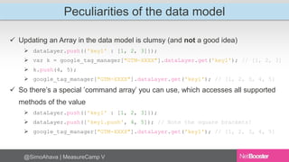 Peculiarities of the data model 
 Updating an Array in the data model is clumsy (and not a good idea) 
 dataLayer.push({'key1' : [1, 2, 3]}); 
 var k = google_tag_manager["GTM-XXXX"].dataLayer.get('key1'); // [1, 2, 3] 
 k.push(4, 5); 
 google_tag_manager["GTM-XXXX"].dataLayer.get('key1'); // [1, 2, 3, 4, 5] 
 So there’s a special ’command array’ you can use, which accesses all supported 
methods of the value 
 dataLayer.push({'key1' : [1, 2, 3]}); 
 dataLayer.push(['key1.push', 4, 5]); // Note the square brackets! 
 google_tag_manager["GTM-XXXX"].dataLayer.get('key1'); // [1, 2, 3, 4, 5] 
@SimoAhava | MeasureCamp V 
 