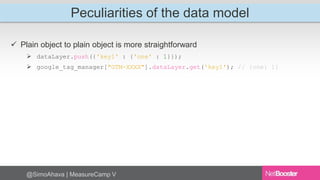 Peculiarities of the data model 
 Plain object to plain object is more straightforward 
 dataLayer.push({'key1' : {'one' : 1}}); 
 google_tag_manager["GTM-XXXX"].dataLayer.get('key1'); // {one: 1} 
@SimoAhava | MeasureCamp V 
 