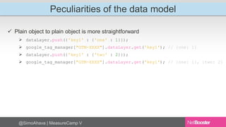 Peculiarities of the data model 
 Plain object to plain object is more straightforward 
 dataLayer.push({'key1' : {'one' : 1}}); 
 google_tag_manager["GTM-XXXX"].dataLayer.get('key1'); // {one: 1} 
 dataLayer.push({'key1' : {'two' : 2}}); 
 google_tag_manager["GTM-XXXX"].dataLayer.get('key1'); // {one: 1}, {two: 2} 
@SimoAhava | MeasureCamp V 
 