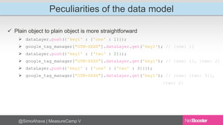 Peculiarities of the data model 
 Plain object to plain object is more straightforward 
 dataLayer.push({'key1' : {'one' : 1}}); 
 google_tag_manager["GTM-XXXX"].dataLayer.get('key1'); // {one: 1} 
 dataLayer.push({'key1' : {'two' : 2}}); 
 google_tag_manager["GTM-XXXX"].dataLayer.get('key1'); // {one: 1}, {two: 2} 
 dataLayer.push({'key1' : {'one' : {'two' : 3}}}); 
 google_tag_manager["GTM-XXXX"].dataLayer.get('key1'); // {one: {two: 3}}, 
@SimoAhava | MeasureCamp V 
{two: 2} 
 