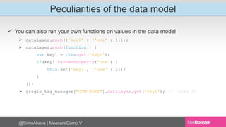 Peculiarities of the data model 
 You can also run your own functions on values in the data model 
 dataLayer.push({'key1' : {'one' : 1}}); 
 dataLayer.push(function() { 
var key1 = this.get('key1'); 
if(key1.hasOwnProperty('one') { 
this.set('key1', {'one' : 2}); 
} 
}); 
 google_tag_manager["GTM-XXXX"].dataLayer.get('key1'); // {one: 2} 
@SimoAhava | MeasureCamp V 
 