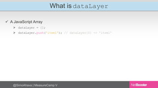 What is dataLayer 
 A JavaScript Array 
 dataLayer = []; 
 dataLayer.push('item1'); // dataLayer[0] => 'item1’ 
@SimoAhava | MeasureCamp V 
 
