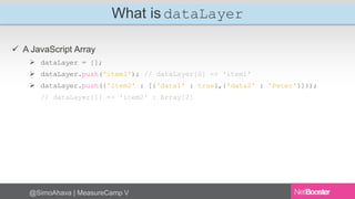 What is dataLayer 
 A JavaScript Array 
 dataLayer = []; 
 dataLayer.push('item1'); // dataLayer[0] => 'item1' 
 dataLayer.push({'item2' : [{'data1' : true},{'data2' : 'Peter'}]}); 
// dataLayer[1] => 'item2' : Array[2] 
@SimoAhava | MeasureCamp V 
 