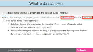 What is dataLayer 
 …but it looks like GTM overrides the default push() method: 
 This does three (visible) things: 
1. ...
