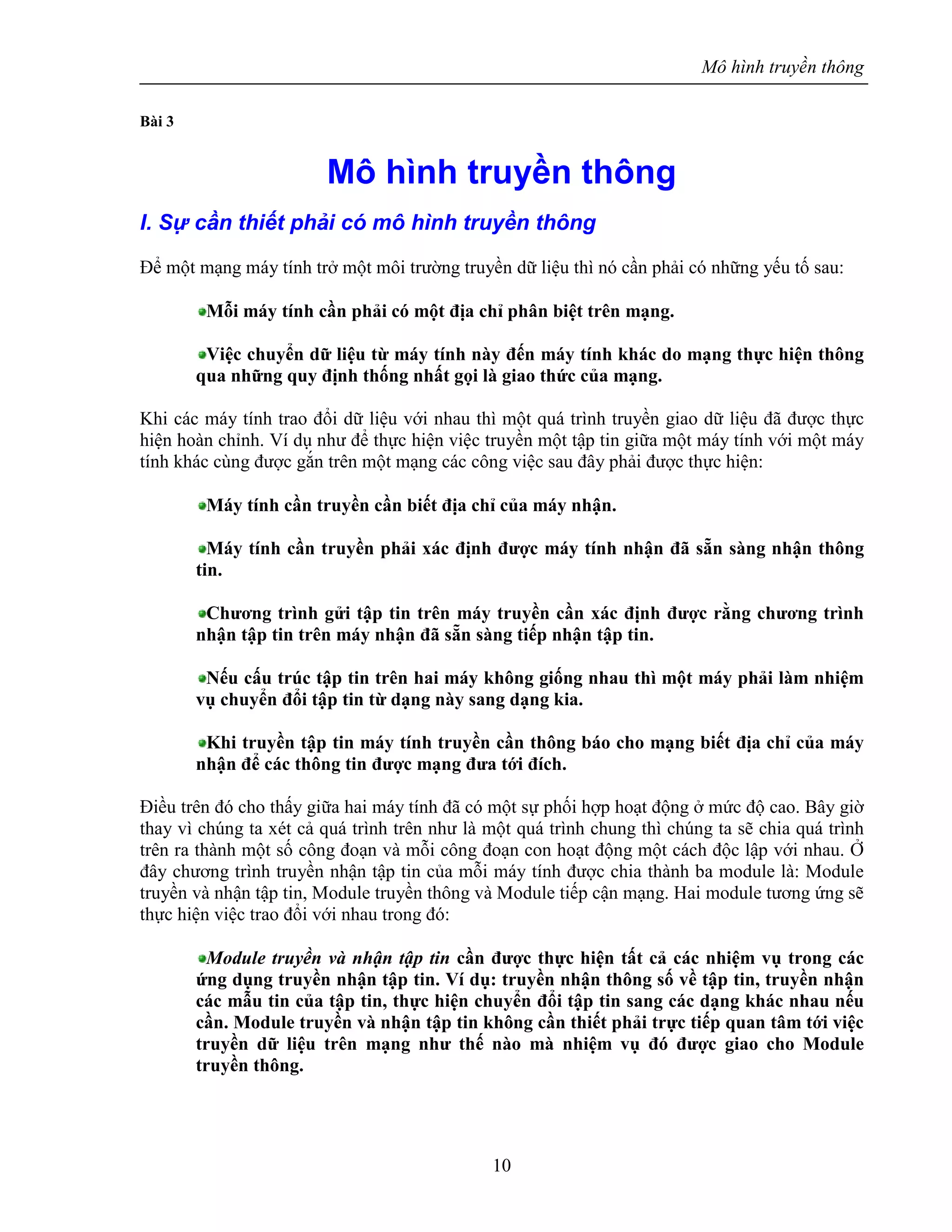 Mô hình truyền thông
10
Bài 3
Mô hình truyền thông
I. Sự cần thiết phải có mô hình truyền thông
Để một mạng máy tính trở một môi trường truyền dữ liệu thì nó cần phải có những yếu tố sau:
Mỗi máy tính cần phải có một địa chỉ phân biệt trên mạng.
Việc chuyển dữ liệu từ máy tính này đến máy tính khác do mạng thực hiện thông
qua những quy định thống nhất gọi là giao thức của mạng.
Khi các máy tính trao đổi dữ liệu với nhau thì một quá trình truyền giao dữ liệu đã được thực
hiện hoàn chỉnh. Ví dụ như để thực hiện việc truyền một tập tin giữa một máy tính với một máy
tính khác cùng được gắn trên một mạng các công việc sau đây phải được thực hiện:
Máy tính cần truyền cần biết địa chỉ của máy nhận.
Máy tính cần truyền phải xác định được máy tính nhận đã sẵn sàng nhận thông
tin.
Chương trình gửi tập tin trên máy truyền cần xác định được rằng chương trình
nhận tập tin trên máy nhận đã sẵn sàng tiếp nhận tập tin.
Nếu cấu trúc tập tin trên hai máy không giống nhau thì một máy phải làm nhiệm
vụ chuyển đổi tập tin từ dạng này sang dạng kia.
Khi truyền tập tin máy tính truyền cần thông báo cho mạng biết địa chỉ của máy
nhận để các thông tin được mạng đưa tới đích.
Điều trên đó cho thấy giữa hai máy tính đã có một sự phối hợp hoạt động ở mức độ cao. Bây giờ
thay vì chúng ta xét cả quá trình trên như là một quá trình chung thì chúng ta sẽ chia quá trình
trên ra thành một số công đoạn và mỗi công đoạn con hoạt động một cách độc lập với nhau. Ở
đây chương trình truyền nhận tập tin của mỗi máy tính được chia thành ba module là: Module
truyền và nhận tập tin, Module truyền thông và Module tiếp cận mạng. Hai module tương ứng sẽ
thực hiện việc trao đổi với nhau trong đó:
Module truyền và nhận tập tin cần được thực hiện tất cả các nhiệm vụ trong các
ứng dụng truyền nhận tập tin. Ví dụ: truyền nhận thông số về tập tin, truyền nhận
các mẫu tin của tập tin, thực hiện chuyển đổi tập tin sang các dạng khác nhau nếu
cần. Module truyền và nhận tập tin không cần thiết phải trực tiếp quan tâm tới việc
truyền dữ liệu trên mạng như thế nào mà nhiệm vụ đó được giao cho Module
truyền thông.
 