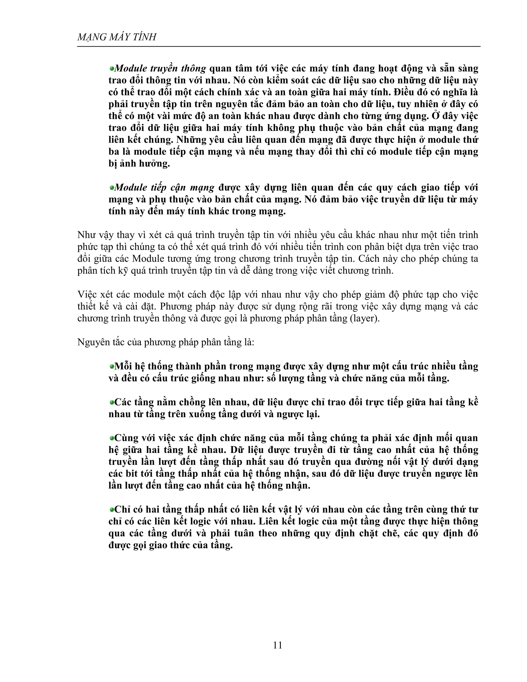 MẠNG MÁY TÍNH
11
Module truyền thông quan tâm tới việc các máy tính đang hoạt động và sẵn sàng
trao đổi thông tin với nhau. Nó còn kiểm soát các dữ liệu sao cho những dữ liệu này
có thể trao đổi một cách chính xác và an toàn giữa hai máy tính. Điều đó có nghĩa là
phải truyền tập tin trên nguyên tắc đảm bảo an toàn cho dữ liệu, tuy nhiên ở đây có
thể có một vài mức độ an toàn khác nhau được dành cho từng ứng dụng. Ở đây việc
trao đổi dữ liệu giữa hai máy tính không phụ thuộc vào bản chất của mạng đang
liên kết chúng. Những yêu cầu liên quan đến mạng đã được thực hiện ở module thứ
ba là module tiếp cận mạng và nếu mạng thay đổi thì chỉ có module tiếp cận mạng
bị ảnh hưởng.
Module tiếp cận mạng được xây dựng liên quan đến các quy cách giao tiếp với
mạng và phụ thuộc vào bản chất của mạng. Nó đảm bảo việc truyền dữ liệu từ máy
tính này đến máy tính khác trong mạng.
Như vậy thay vì xét cả quá trình truyền tập tin với nhiều yêu cầu khác nhau như một tiến trình
phức tạp thì chúng ta có thể xét quá trình đó với nhiều tiến trình con phân biệt dựa trên việc trao
đổi giữa các Module tương ứng trong chương trình truyền tập tin. Cách này cho phép chúng ta
phân tích kỹ quá trình truyền tập tin và dễ dàng trong việc viết chương trình.
Việc xét các module một cách độc lập với nhau như vậy cho phép giảm độ phức tạp cho việc
thiết kế và cài đặt. Phương pháp này được sử dụng rộng rãi trong việc xây dựng mạng và các
chương trình truyền thông và được gọi là phương pháp phân tầng (layer).
Nguyên tắc của phương pháp phân tầng là:
Mỗi hệ thống thành phần trong mạng được xây dựng như một cấu trúc nhiều tầng
và đều có cấu trúc giống nhau như: số lượng tầng và chức năng của mỗi tầng.
Các tầng nằm chồng lên nhau, dữ liệu được chỉ trao đổi trực tiếp giữa hai tầng kề
nhau từ tầng trên xuống tầng dưới và ngược lại.
Cùng với việc xác định chức năng của mỗi tầng chúng ta phải xác định mối quan
hệ giữa hai tầng kề nhau. Dữ liệu được truyền đi từ tầng cao nhất của hệ thống
truyền lần lượt đến tầng thấp nhất sau đó truyền qua đường nối vật lý dưới dạng
các bit tới tầng thấp nhất của hệ thống nhận, sau đó dữ liệu được truyền ngược lên
lần lượt đến tầng cao nhất của hệ thống nhận.
Chỉ có hai tầng thấp nhất có liên kết vật lý với nhau còn các tầng trên cùng thứ tư
chỉ có các liên kết logic với nhau. Liên kết logic của một tầng được thực hiện thông
qua các tầng dưới và phải tuân theo những quy định chặt chẽ, các quy định đó
được gọi giao thức của tầng.
 
