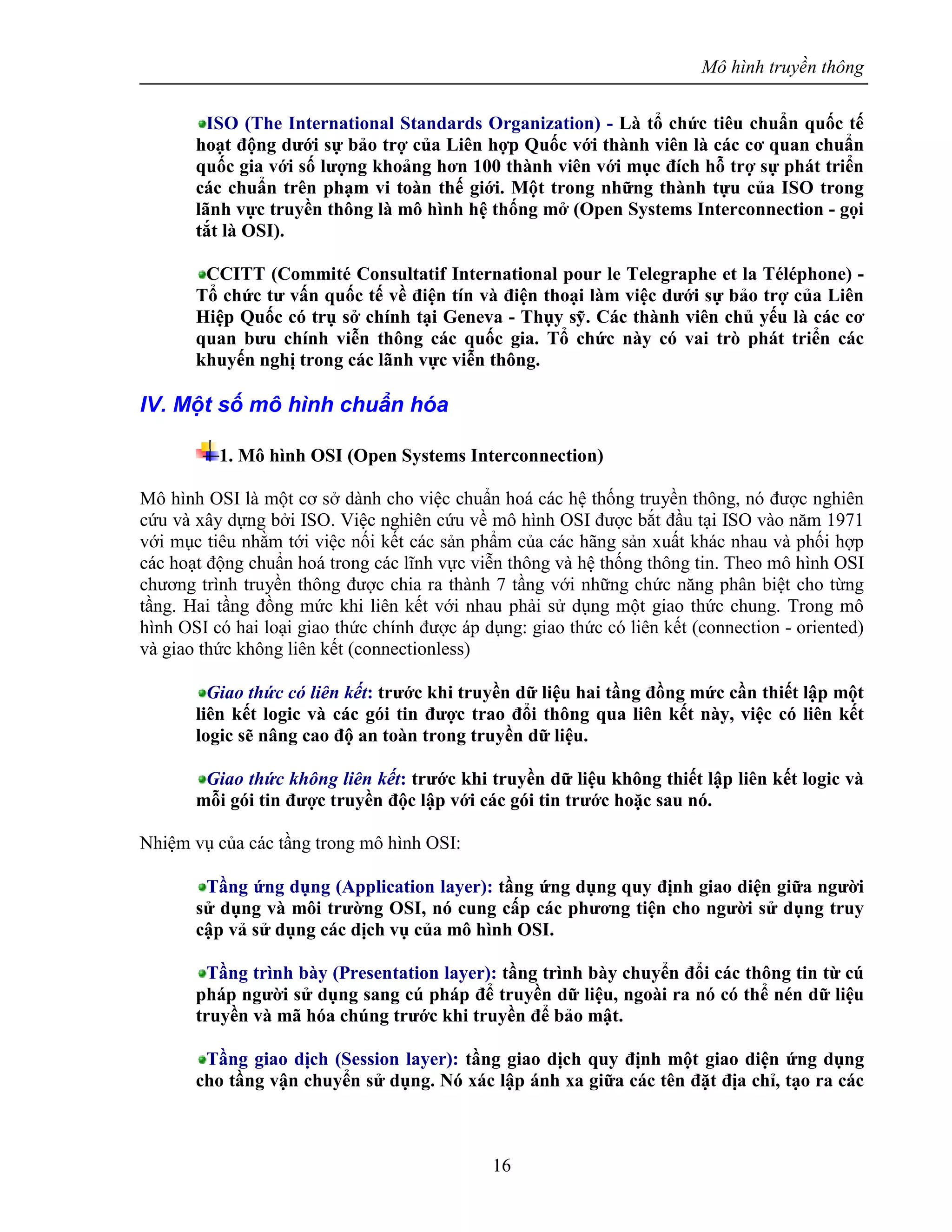 Mô hình truyền thông
16
ISO (The International Standards Organization) - Là tổ chức tiêu chuẩn quốc tế
hoạt động dưới sự bảo trợ của Liên hợp Quốc với thành viên là các cơ quan chuẩn
quốc gia với số lượng khoảng hơn 100 thành viên với mục đích hỗ trợ sự phát triển
các chuẩn trên phạm vi toàn thế giới. Một trong những thành tựu của ISO trong
lãnh vực truyền thông là mô hình hệ thống mở (Open Systems Interconnection - gọi
tắt là OSI).
CCITT (Commité Consultatif International pour le Telegraphe et la Téléphone) -
Tổ chức tư vấn quốc tế về điện tín và điện thoại làm việc dưới sự bảo trợ của Liên
Hiệp Quốc có trụ sở chính tại Geneva - Thụy sỹ. Các thành viên chủ yếu là các cơ
quan bưu chính viễn thông các quốc gia. Tổ chức này có vai trò phát triển các
khuyến nghị trong các lãnh vực viễn thông.
IV. Một số mô hình chuẩn hóa
1. Mô hình OSI (Open Systems Interconnection)
Mô hình OSI là một cơ sở dành cho việc chuẩn hoá các hệ thống truyền thông, nó được nghiên
cứu và xây dựng bởi ISO. Việc nghiên cứu về mô hình OSI được bắt đầu tại ISO vào năm 1971
với mục tiêu nhằm tới việc nối kết các sản phẩm của các hãng sản xuất khác nhau và phối hợp
các hoạt động chuẩn hoá trong các lĩnh vực viễn thông và hệ thống thông tin. Theo mô hình OSI
chương trình truyền thông được chia ra thành 7 tầng với những chức năng phân biệt cho từng
tầng. Hai tầng đồng mức khi liên kết với nhau phải sử dụng một giao thức chung. Trong mô
hình OSI có hai loại giao thức chính được áp dụng: giao thức có liên kết (connection - oriented)
và giao thức không liên kết (connectionless)
Giao thức có liên kết: trước khi truyền dữ liệu hai tầng đồng mức cần thiết lập một
liên kết logic và các gói tin được trao đổi thông qua liên kết này, việc có liên kết
logic sẽ nâng cao độ an toàn trong truyền dữ liệu.
Giao thức không liên kết: trước khi truyền dữ liệu không thiết lập liên kết logic và
mỗi gói tin được truyền độc lập với các gói tin trước hoặc sau nó.
Nhiệm vụ của các tầng trong mô hình OSI:
Tầng ứng dụng (Application layer): tầng ứng dụng quy định giao diện giữa người
sử dụng và môi trường OSI, nó cung cấp các phương tiện cho người sử dụng truy
cập vả sử dụng các dịch vụ của mô hình OSI.
Tầng trình bày (Presentation layer): tầng trình bày chuyển đổi các thông tin từ cú
pháp người sử dụng sang cú pháp để truyền dữ liệu, ngoài ra nó có thể nén dữ liệu
truyền và mã hóa chúng trước khi truyền để bảo mật.
Tầng giao dịch (Session layer): tầng giao dịch quy định một giao diện ứng dụng
cho tầng vận chuyển sử dụng. Nó xác lập ánh xa giữa các tên đặt địa chỉ, tạo ra các
 