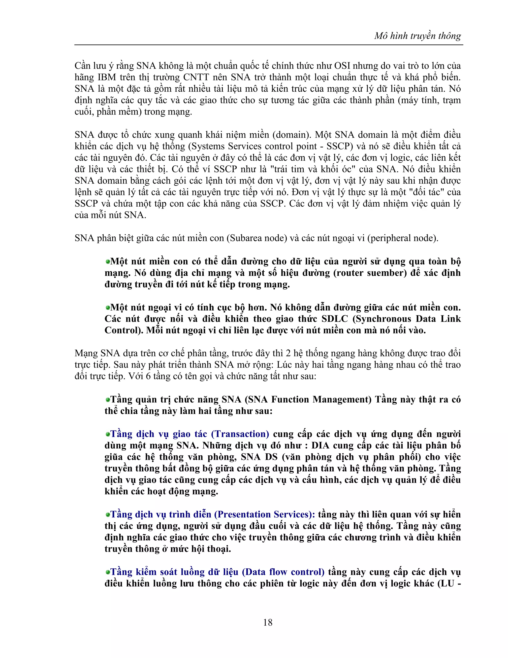 Mô hình truyền thông
18
Cần lưu ý rằng SNA không là một chuẩn quốc tế chính thức như OSI nhưng do vai trò to lớn của
hãng IBM trên thị trường CNTT nên SNA trở thành một loại chuẩn thực tế và khá phổ biến.
SNA là một đặc tả gồm rất nhiều tài liệu mô tả kiến trúc của mạng xử lý dữ liệu phân tán. Nó
định nghĩa các quy tắc và các giao thức cho sự tương tác giữa các thành phần (máy tính, trạm
cuối, phần mềm) trong mạng.
SNA được tổ chức xung quanh khái niệm miền (domain). Một SNA domain là một điểm điều
khiển các dịch vụ hệ thống (Systems Services control point - SSCP) và nó sẽ điều khiển tất cả
các tài nguyên đó. Các tài nguyên ở đây có thể là các đơn vị vật lý, các đơn vị logic, các liên kết
dữ liệu và các thiết bị. Có thể ví SSCP như là "trái tim và khối óc" của SNA. Nó điều khiển
SNA domain bằng cách gói các lệnh tới một đơn vị vật lý, đơn vị vật lý này sau khi nhận được
lệnh sẽ quản lý tất cả các tài nguyên trực tiếp với nó. Đơn vị vật lý thực sự là một "đối tác" của
SSCP và chứa một tập con các khả năng của SSCP. Các đơn vị vật lý đảm nhiệm việc quản lý
của mỗi nút SNA.
SNA phân biệt giữa các nút miền con (Subarea node) và các nút ngoại vi (peripheral node).
Một nút miền con có thể dẫn đường cho dữ liệu của người sử dụng qua toàn bộ
mạng. Nó dùng địa chỉ mạng và một số hiệu đường (router suember) để xác định
đường truyền đi tới nút kế tiếp trong mạng.
Một nút ngoại vi có tính cục bộ hơn. Nó không dẫn đường giữa các nút miền con.
Các nút được nối và điều khiển theo giao thức SDLC (Synchronous Data Link
Control). Mỗi nút ngoại vi chỉ liên lạc được với nút miền con mà nó nối vào.
Mạng SNA dựa trên cơ chế phân tầng, trước đây thì 2 hệ thống ngang hàng không được trao đổi
trực tiếp. Sau này phát triển thành SNA mở rộng: Lúc này hai tầng ngang hàng nhau có thể trao
đổi trực tiếp. Với 6 tầng có tên gọi và chức năng tất như sau:
Tầng quản trị chức năng SNA (SNA Function Management) Tầng này thật ra có
thể chia tầng này làm hai tầng như sau:
Tầng dịch vụ giao tác (Transaction) cung cấp các dịch vụ ứng dụng đến người
dùng một mạng SNA. Những dịch vụ đó như : DIA cung cấp các tài liệu phân bố
giũa các hệ thống văn phòng, SNA DS (văn phòng dịch vụ phân phối) cho việc
truyền thông bất đồng bộ giữa các ứng dụng phân tán và hệ thống văn phòng. Tầng
dịch vụ giao tác cũng cung cấp các dịch vụ và cấu hình, các dịch vụ quản lý để điều
khiển các hoạt động mạng.
Tầng dịch vụ trình diễn (Presentation Services): tầng này thì liên quan với sự hiển
thị các ứng dụng, người sử dụng đầu cuối và các dữ liệu hệ thống. Tầng này cũng
định nghĩa các giao thức cho việc truyền thông giữa các chương trình và điều khiển
truyền thông ở mức hội thoại.
Tầng kiểm soát luồng dữ liệu (Data flow control) tầng này cung cấp các dịch vụ
điều khiển luồng lưu thông cho các phiên từ logic này đến đơn vị logic khác (LU -
 
