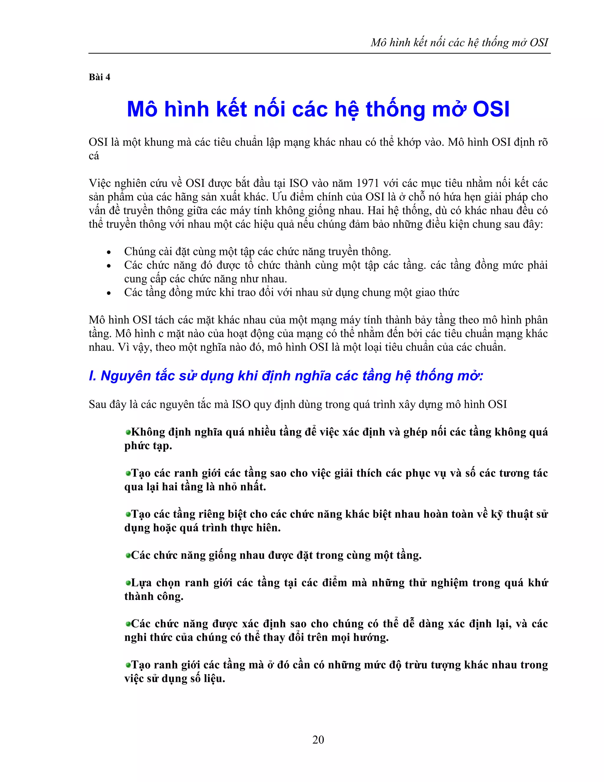 Mô hình kết nối các hệ thống mở OSI
20
Bài 4
Mô hình kết nối các hệ thống mở OSI
OSI là một khung mà các tiêu chuẩn lập mạng khác nhau có thể khớp vào. Mô hình OSI định rõ
cá
Việc nghiên cứu về OSI được bắt đầu tại ISO vào năm 1971 với các mục tiêu nhằm nối kết các
sản phẩm của các hãng sản xuất khác. Ưu điểm chính của OSI là ở chỗ nó hứa hẹn giải pháp cho
vấn đề truyền thông giữa các máy tính không giống nhau. Hai hệ thống, dù có khác nhau đều có
thể truyền thông với nhau một các hiệu quả nếu chúng đảm bảo những điều kiện chung sau đây:
• Chúng cài đặt cùng một tập các chức năng truyền thông.
• Các chức năng đó được tổ chức thành cùng một tập các tầng. các tầng đồng mức phải
cung cấp các chức năng như nhau.
• Các tầng đồng mức khi trao đổi với nhau sử dụng chung một giao thức
Mô hình OSI tách các mặt khác nhau của một mạng máy tính thành bảy tầng theo mô hình phân
tầng. Mô hình c mặt nào của hoạt động của mạng có thể nhằm đến bởi các tiêu chuẩn mạng khác
nhau. Vì vậy, theo một nghĩa nào đó, mô hình OSI là một loại tiêu chuẩn của các chuẩn.
I. Nguyên tắc sử dụng khi định nghĩa các tầng hệ thống mở:
Sau đây là các nguyên tắc mà ISO quy định dùng trong quá trình xây dựng mô hình OSI
Không định nghĩa quá nhiều tầng để việc xác định và ghép nối các tầng không quá
phức tạp.
Tạo các ranh giới các tầng sao cho việc giải thích các phục vụ và số các tương tác
qua lại hai tầng là nhỏ nhất.
Tạo các tầng riêng biệt cho các chức năng khác biệt nhau hoàn toàn về kỹ thuật sử
dụng hoặc quá trình thực hiên.
Các chức năng giống nhau được đặt trong cùng một tầng.
Lựa chọn ranh giới các tầng tại các điểm mà những thử nghiệm trong quá khứ
thành công.
Các chức năng được xác định sao cho chúng có thể dễ dàng xác định lại, và các
nghi thức của chúng có thể thay đổi trên mọi hướng.
Tạo ranh giới các tầng mà ở đó cần có những mức độ trừu tượng khác nhau trong
việc sử dụng số liệu.
 