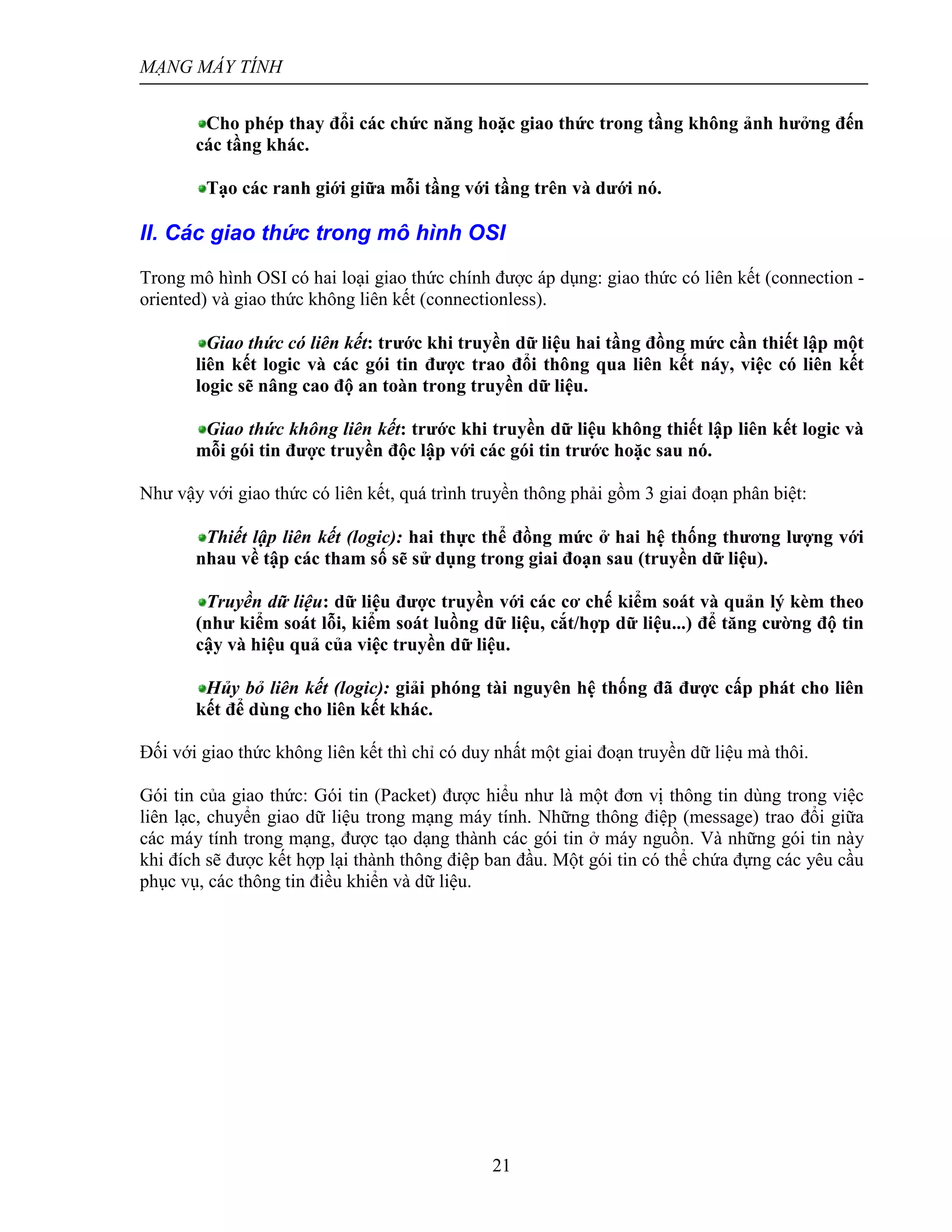 MẠNG MÁY TÍNH
21
Cho phép thay đổi các chức năng hoặc giao thức trong tầng không ảnh hưởng đến
các tầng khác.
Tạo các ranh giới giữa mỗi tầng với tầng trên và dưới nó.
II. Các giao thức trong mô hình OSI
Trong mô hình OSI có hai loại giao thức chính được áp dụng: giao thức có liên kết (connection -
oriented) và giao thức không liên kết (connectionless).
Giao thức có liên kết: trước khi truyền dữ liệu hai tầng đồng mức cần thiết lập một
liên kết logic và các gói tin được trao đổi thông qua liên kết náy, việc có liên kết
logic sẽ nâng cao độ an toàn trong truyền dữ liệu.
Giao thức không liên kết: trước khi truyền dữ liệu không thiết lập liên kết logic và
mỗi gói tin được truyền độc lập với các gói tin trước hoặc sau nó.
Như vậy với giao thức có liên kết, quá trình truyền thông phải gồm 3 giai đoạn phân biệt:
Thiết lập liên kết (logic): hai thực thể đồng mức ở hai hệ thống thương lượng với
nhau về tập các tham số sẽ sử dụng trong giai đoạn sau (truyền dữ liệu).
Truyền dữ liệu: dữ liệu được truyền với các cơ chế kiểm soát và quản lý kèm theo
(như kiểm soát lỗi, kiểm soát luồng dữ liệu, cắt/hợp dữ liệu...) để tăng cường độ tin
cậy và hiệu quả của việc truyền dữ liệu.
Hủy bỏ liên kết (logic): giải phóng tài nguyên hệ thống đã được cấp phát cho liên
kết để dùng cho liên kết khác.
Đối với giao thức không liên kết thì chỉ có duy nhất một giai đoạn truyền dữ liệu mà thôi.
Gói tin của giao thức: Gói tin (Packet) được hiểu như là một đơn vị thông tin dùng trong việc
liên lạc, chuyển giao dữ liệu trong mạng máy tính. Những thông điệp (message) trao đổi giữa
các máy tính trong mạng, được tạo dạng thành các gói tin ở máy nguồn. Và những gói tin này
khi đích sẽ được kết hợp lại thành thông điệp ban đầu. Một gói tin có thể chứa đựng các yêu cầu
phục vụ, các thông tin điều khiển và dữ liệu.
 