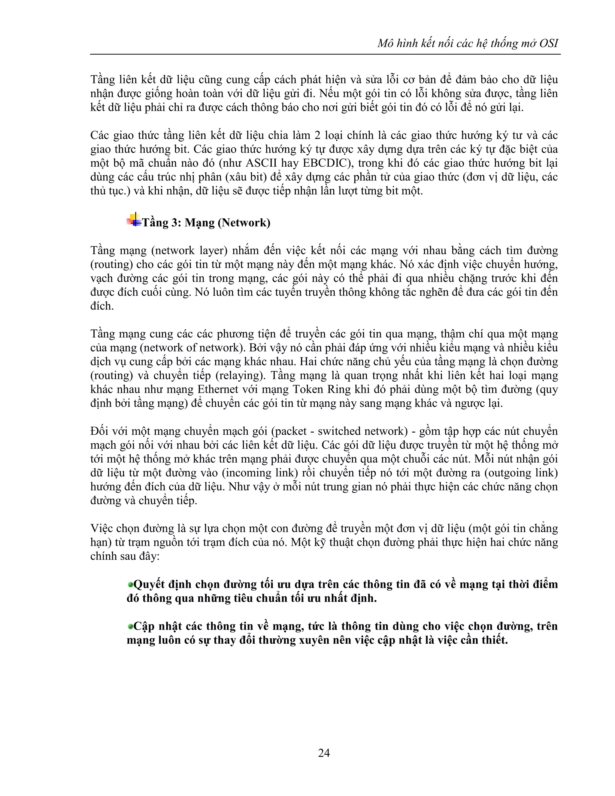 Mô hình kết nối các hệ thống mở OSI
24
Tầng liên kết dữ liệu cũng cung cấp cách phát hiện và sửa lỗi cơ bản để đảm bảo cho dữ liệu
nhận được giống hoàn toàn với dữ liệu gửi đi. Nếu một gói tin có lỗi không sửa được, tầng liên
kết dữ liệu phải chỉ ra được cách thông báo cho nơi gửi biết gói tin đó có lỗi để nó gửi lại.
Các giao thức tầng liên kết dữ liệu chia làm 2 loại chính là các giao thức hướng ký tư và các
giao thức hướng bit. Các giao thức hướng ký tự được xây dựng dựa trên các ký tự đặc biệt của
một bộ mã chuẩn nào đó (như ASCII hay EBCDIC), trong khi đó các giao thức hướng bit lại
dùng các cấu trúc nhị phân (xâu bit) để xây dựng các phần tử của giao thức (đơn vị dữ liệu, các
thủ tục.) và khi nhận, dữ liệu sẽ được tiếp nhận lần lượt từng bit một.
Tầng 3: Mạng (Network)
Tầng mạng (network layer) nhắm đến việc kết nối các mạng với nhau bằng cách tìm đường
(routing) cho các gói tin từ một mạng này đến một mạng khác. Nó xác định việc chuyển hướng,
vạch đường các gói tin trong mạng, các gói này có thể phải đi qua nhiều chặng trước khi đến
được đích cuối cùng. Nó luôn tìm các tuyến truyền thông không tắc nghẽn để đưa các gói tin đến
đích.
Tầng mạng cung các các phương tiện để truyền các gói tin qua mạng, thậm chí qua một mạng
của mạng (network of network). Bởi vậy nó cần phải đáp ứng với nhiều kiểu mạng và nhiều kiểu
dịch vụ cung cấp bởi các mạng khác nhau. Hai chức năng chủ yếu của tầng mạng là chọn đường
(routing) và chuyển tiếp (relaying). Tầng mạng là quan trọng nhất khi liên kết hai loại mạng
khác nhau như mạng Ethernet với mạng Token Ring khi đó phải dùng một bộ tìm đường (quy
định bởi tầng mạng) để chuyển các gói tin từ mạng này sang mạng khác và ngược lại.
Đối với một mạng chuyển mạch gói (packet - switched network) - gồm tập hợp các nút chuyển
mạch gói nối với nhau bởi các liên kết dữ liệu. Các gói dữ liệu được truyền từ một hệ thống mở
tới một hệ thống mở khác trên mạng phải được chuyển qua một chuỗi các nút. Mỗi nút nhận gói
dữ liệu từ một đường vào (incoming link) rồi chuyển tiếp nó tới một đường ra (outgoing link)
hướng đến đích của dữ liệu. Như vậy ở mỗi nút trung gian nó phải thực hiện các chức năng chọn
đường và chuyển tiếp.
Việc chọn đường là sự lựa chọn một con đường để truyền một đơn vị dữ liệu (một gói tin chẳng
hạn) từ trạm nguồn tới trạm đích của nó. Một kỹ thuật chọn đường phải thực hiện hai chức năng
chính sau đây:
Quyết định chọn đường tối ưu dựa trên các thông tin đã có về mạng tại thời điểm
đó thông qua những tiêu chuẩn tối ưu nhất định.
Cập nhật các thông tin về mạng, tức là thông tin dùng cho việc chọn đường, trên
mạng luôn có sự thay đổi thường xuyên nên việc cập nhật là việc cần thiết.
 