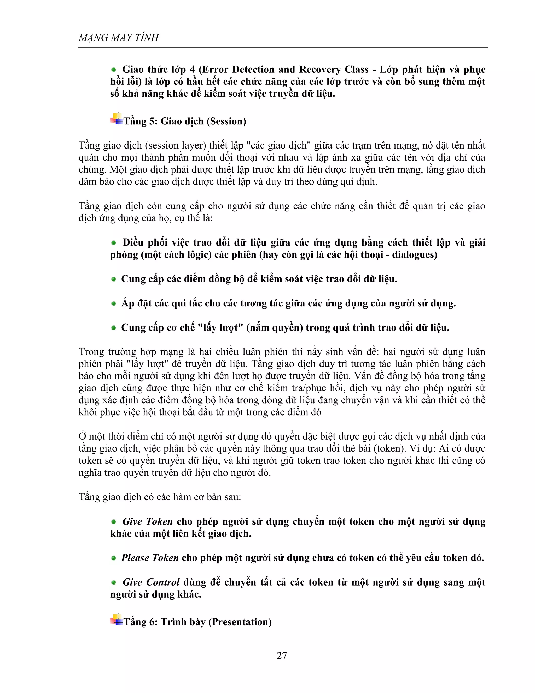 MẠNG MÁY TÍNH
27
Giao thức lớp 4 (Error Detection and Recovery Class - Lớp phát hiện và phục
hồi lỗi) là lớp có hầu hết các chức năng của các lớp trước và còn bổ sung thêm một
số khả năng khác để kiểm soát việc truyền dữ liệu.
Tầng 5: Giao dịch (Session)
Tầng giao dịch (session layer) thiết lập "các giao dịch" giữa các trạm trên mạng, nó đặt tên nhất
quán cho mọi thành phần muốn đối thoại với nhau và lập ánh xa giữa các tên với địa chỉ của
chúng. Một giao dịch phải được thiết lập trước khi dữ liệu được truyền trên mạng, tầng giao dịch
đảm bảo cho các giao dịch được thiết lập và duy trì theo đúng qui định.
Tầng giao dịch còn cung cấp cho người sử dụng các chức năng cần thiết để quản trị các giao
dịch ứng dụng của họ, cụ thể là:
Điều phối việc trao đổi dữ liệu giữa các ứng dụng bằng cách thiết lập và giải
phóng (một cách lôgic) các phiên (hay còn gọi là các hội thoại - dialogues)
Cung cấp các điểm đồng bộ để kiểm soát việc trao đổi dữ liệu.
Áp đặt các qui tắc cho các tương tác giữa các ứng dụng của người sử dụng.
Cung cấp cơ chế "lấy lượt" (nắm quyền) trong quá trình trao đổi dữ liệu.
Trong trường hợp mạng là hai chiều luân phiên thì nẩy sinh vấn đề: hai người sử dụng luân
phiên phải "lấy lượt" để truyền dữ liệu. Tầng giao dịch duy trì tương tác luân phiên bằng cách
báo cho mỗi người sử dụng khi đến lượt họ được truyền dữ liệu. Vấn đề đồng bộ hóa trong tầng
giao dịch cũng được thực hiện như cơ chế kiểm tra/phục hồi, dịch vụ này cho phép người sử
dụng xác định các điểm đồng bộ hóa trong dòng dữ liệu đang chuyển vận và khi cần thiết có thể
khôi phục việc hội thoại bắt đầu từ một trong các điểm đó
Ở một thời điểm chỉ có một người sử dụng đó quyền đặc biệt được gọi các dịch vụ nhất định của
tầng giao dịch, việc phân bổ các quyền này thông qua trao đổi thẻ bài (token). Ví dụ: Ai có được
token sẽ có quyền truyền dữ liệu, và khi người giữ token trao token cho người khác thi cũng có
nghĩa trao quyền truyền dữ liệu cho người đó.
Tầng giao dịch có các hàm cơ bản sau:
Give Token cho phép người sử dụng chuyển một token cho một người sử dụng
khác của một liên kết giao dịch.
Please Token cho phép một người sử dụng chưa có token có thể yêu cầu token đó.
Give Control dùng để chuyển tất cả các token từ một người sử dụng sang một
người sử dụng khác.
Tầng 6: Trình bày (Presentation)
 