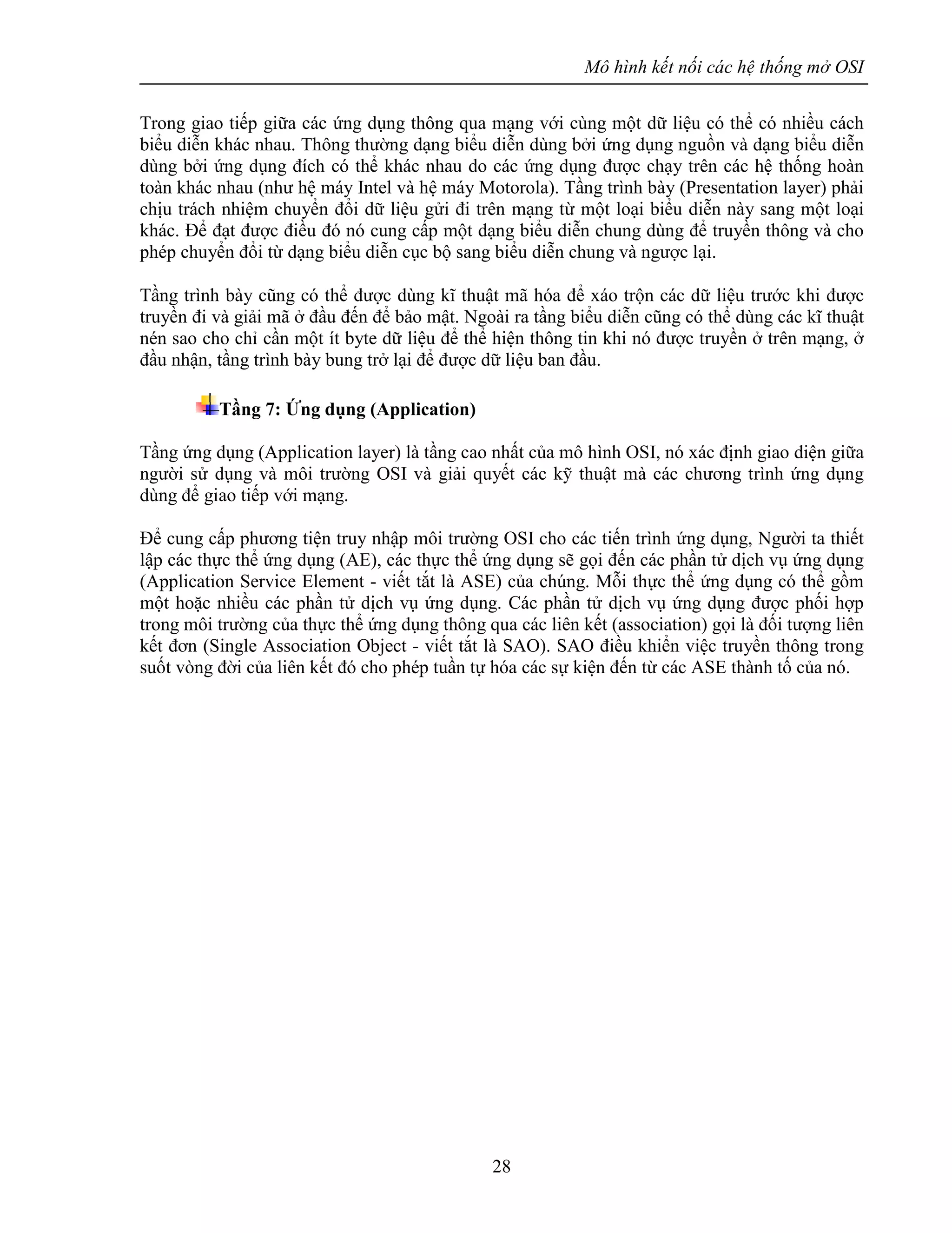 Mô hình kết nối các hệ thống mở OSI
28
Trong giao tiếp giữa các ứng dụng thông qua mạng với cùng một dữ liệu có thể có nhiều cách
biểu diễn khác nhau. Thông thường dạng biểu diễn dùng bởi ứng dụng nguồn và dạng biểu diễn
dùng bởi ứng dụng đích có thể khác nhau do các ứng dụng được chạy trên các hệ thống hoàn
toàn khác nhau (như hệ máy Intel và hệ máy Motorola). Tầng trình bày (Presentation layer) phải
chịu trách nhiệm chuyển đổi dữ liệu gửi đi trên mạng từ một loại biểu diễn này sang một loại
khác. Để đạt được điều đó nó cung cấp một dạng biểu diễn chung dùng để truyền thông và cho
phép chuyển đổi từ dạng biểu diễn cục bộ sang biểu diễn chung và ngược lại.
Tầng trình bày cũng có thể được dùng kĩ thuật mã hóa để xáo trộn các dữ liệu trước khi được
truyền đi và giải mã ở đầu đến để bảo mật. Ngoài ra tầng biểu diễn cũng có thể dùng các kĩ thuật
nén sao cho chỉ cần một ít byte dữ liệu để thể hiện thông tin khi nó được truyền ở trên mạng, ở
đầu nhận, tầng trình bày bung trở lại để được dữ liệu ban đầu.
Tầng 7: Ứng dụng (Application)
Tầng ứng dụng (Application layer) là tầng cao nhất của mô hình OSI, nó xác định giao diện giữa
người sử dụng và môi trường OSI và giải quyết các kỹ thuật mà các chương trình ứng dụng
dùng để giao tiếp với mạng.
Để cung cấp phương tiện truy nhập môi trường OSI cho các tiến trình ứng dụng, Người ta thiết
lập các thực thể ứng dụng (AE), các thực thể ứng dụng sẽ gọi đến các phần tử dịch vụ ứng dụng
(Application Service Element - viết tắt là ASE) của chúng. Mỗi thực thể ứng dụng có thể gồm
một hoặc nhiều các phần tử dịch vụ ứng dụng. Các phần tử dịch vụ ứng dụng được phối hợp
trong môi trường của thực thể ứng dụng thông qua các liên kết (association) gọi là đối tượng liên
kết đơn (Single Association Object - viết tắt là SAO). SAO điều khiển việc truyền thông trong
suốt vòng đời của liên kết đó cho phép tuần tự hóa các sự kiện đến từ các ASE thành tố của nó.
 