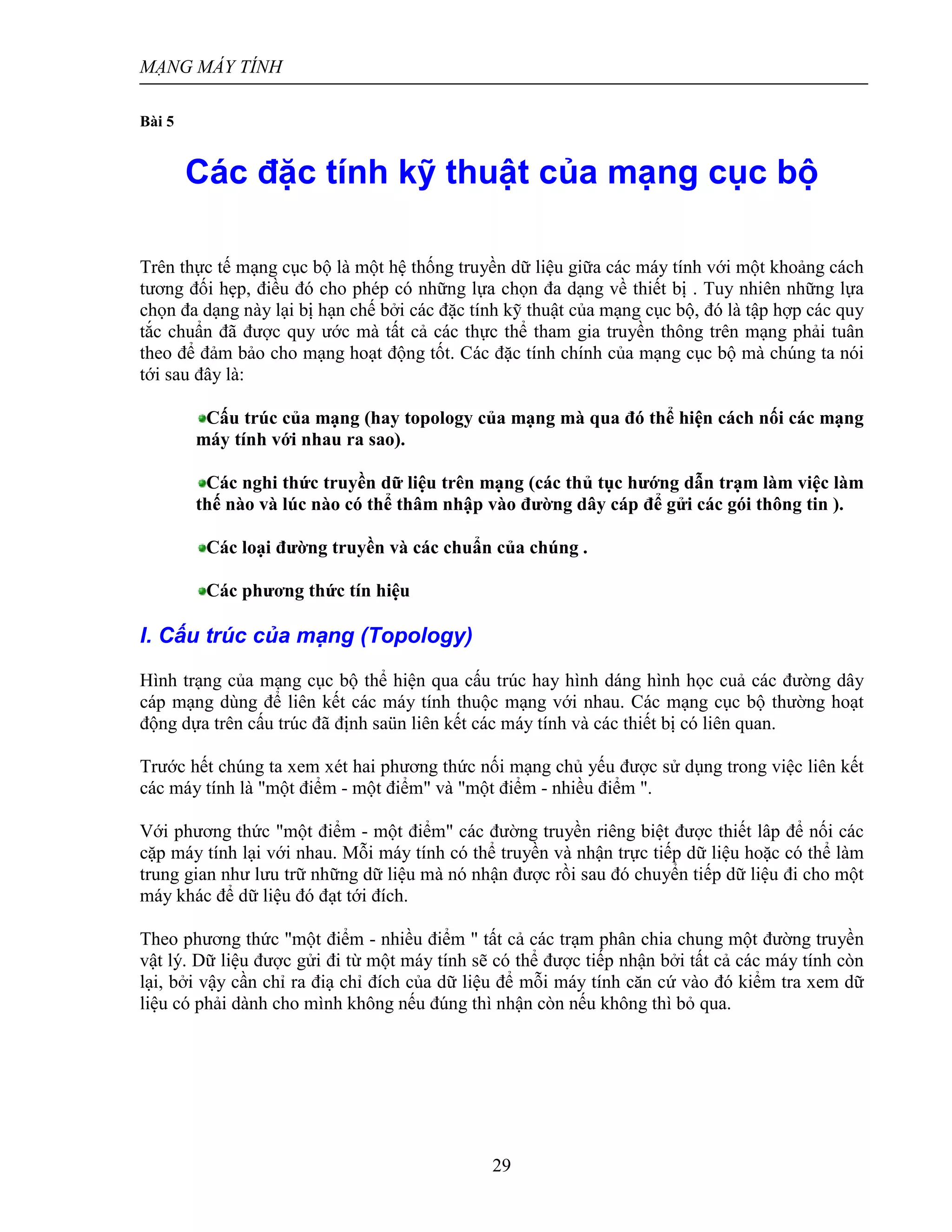 MẠNG MÁY TÍNH
29
Bài 5
Các đặc tính kỹ thuật của mạng cục bộ
Trên thực tế mạng cục bộ là một hệ thống truyền dữ liệu giữa các máy tính với một khoảng cách
tương đối hẹp, điều đó cho phép có những lựa chọn đa dạng về thiết bị . Tuy nhiên những lựa
chọn đa dạng này lại bị hạn chế bởi các đặc tính kỹ thuật của mạng cục bộ, đó là tập hợp các quy
tắc chuẩn đã được quy ước mà tất cả các thực thể tham gia truyền thông trên mạng phải tuân
theo để đảm bảo cho mạng hoạt động tốt. Các đặc tính chính của mạng cục bộ mà chúng ta nói
tới sau đây là:
Cấu trúc của mạng (hay topology của mạng mà qua đó thể hiện cách nối các mạng
máy tính với nhau ra sao).
Các nghi thức truyền dữ liệu trên mạng (các thủ tục hướng dẫn trạm làm việc làm
thế nào và lúc nào có thể thâm nhập vào đường dây cáp để gửi các gói thông tin ).
Các loại đường truyền và các chuẩn của chúng .
Các phương thức tín hiệu
I. Cấu trúc của mạng (Topology)
Hình trạng của mạng cục bộ thể hiện qua cấu trúc hay hình dáng hình học cuả các đường dây
cáp mạng dùng để liên kết các máy tính thuộc mạng với nhau. Các mạng cục bộ thường hoạt
động dựa trên cấu trúc đã định saün liên kết các máy tính và các thiết bị có liên quan.
Trước hết chúng ta xem xét hai phương thức nối mạng chủ yếu được sử dụng trong việc liên kết
các máy tính là "một điểm - một điểm" và "một điểm - nhiều điểm ".
Với phương thức "một điểm - một điểm" các đường truyền riêng biệt được thiết lâp để nối các
cặp máy tính lại với nhau. Mỗi máy tính có thể truyền và nhận trực tiếp dữ liệu hoặc có thể làm
trung gian như lưu trữ những dữ liệu mà nó nhận được rồi sau đó chuyển tiếp dữ liệu đi cho một
máy khác để dữ liệu đó đạt tới đích.
Theo phương thức "một điểm - nhiều điểm " tất cả các trạm phân chia chung một đường truyền
vật lý. Dữ liệu được gửi đi từ một máy tính sẽ có thể được tiếp nhận bởi tất cả các máy tính còn
lại, bởi vậy cần chỉ ra điạ chỉ đích của dữ liệu để mỗi máy tính căn cứ vào đó kiểm tra xem dữ
liệu có phải dành cho mình không nếu đúng thì nhận còn nếu không thì bỏ qua.
 