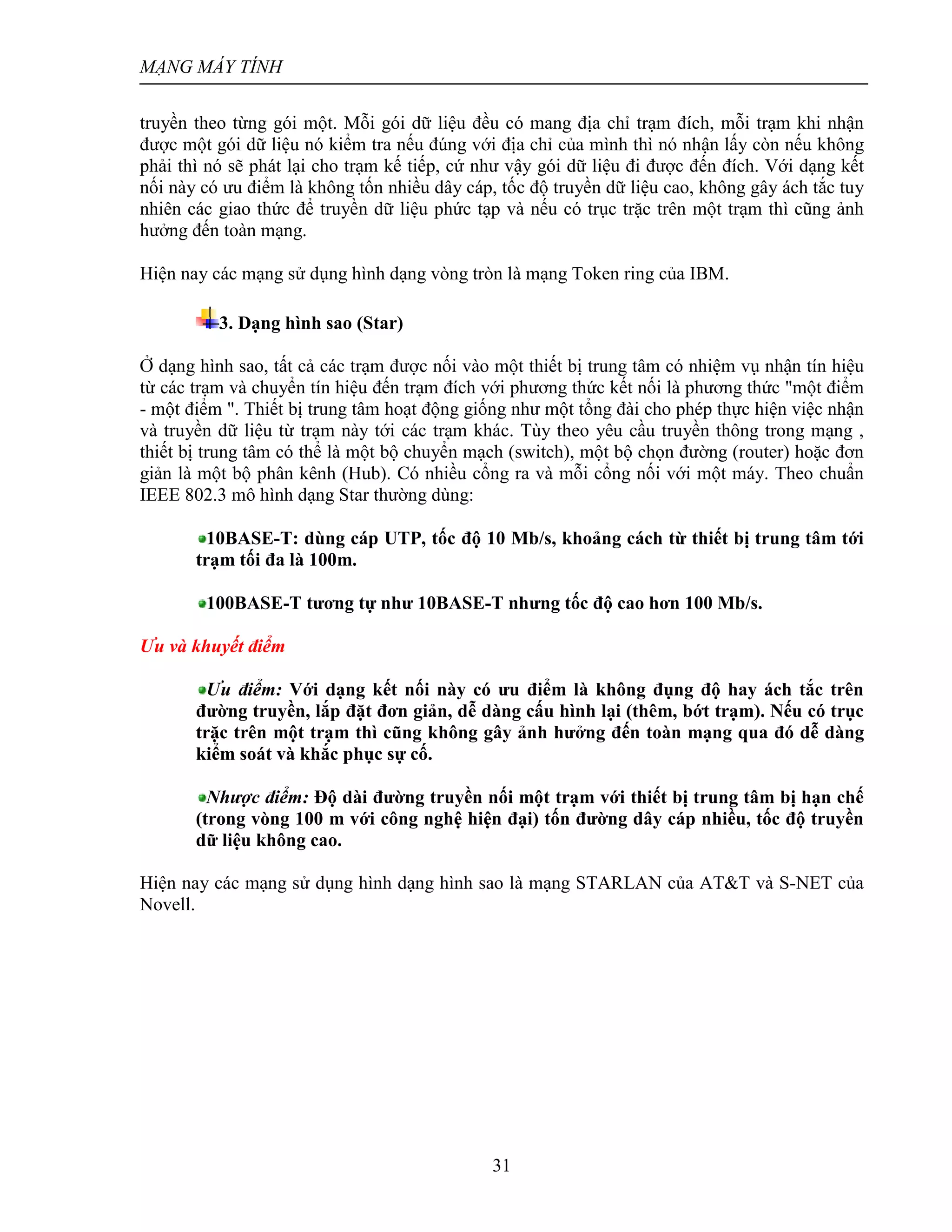 MẠNG MÁY TÍNH
31
truyền theo từng gói một. Mỗi gói dữ liệu đều có mang địa chỉ trạm đích, mỗi trạm khi nhận
được một gói dữ liệu nó kiểm tra nếu đúng với địa chỉ của mình thì nó nhận lấy còn nếu không
phải thì nó sẽ phát lại cho trạm kế tiếp, cứ như vậy gói dữ liệu đi được đến đích. Với dạng kết
nối này có ưu điểm là không tốn nhiều dây cáp, tốc độ truyền dữ liệu cao, không gây ách tắc tuy
nhiên các giao thức để truyền dữ liệu phức tạp và nếu có trục trặc trên một trạm thì cũng ảnh
hưởng đến toàn mạng.
Hiện nay các mạng sử dụng hình dạng vòng tròn là mạng Token ring của IBM.
3. Dạng hình sao (Star)
Ở dạng hình sao, tất cả các trạm được nối vào một thiết bị trung tâm có nhiệm vụ nhận tín hiệu
từ các trạm và chuyển tín hiệu đến trạm đích với phương thức kết nối là phương thức "một điểm
- một điểm ". Thiết bị trung tâm hoạt động giống như một tổng đài cho phép thực hiện việc nhận
và truyền dữ liệu từ trạm này tới các trạm khác. Tùy theo yêu cầu truyền thông trong mạng ,
thiết bị trung tâm có thể là một bộ chuyển mạch (switch), một bộ chọn đường (router) hoặc đơn
giản là một bộ phân kênh (Hub). Có nhiều cổng ra và mỗi cổng nối với một máy. Theo chuẩn
IEEE 802.3 mô hình dạng Star thường dùng:
10BASE-T: dùng cáp UTP, tốc độ 10 Mb/s, khoảng cách từ thiết bị trung tâm tới
trạm tối đa là 100m.
100BASE-T tương tự như 10BASE-T nhưng tốc độ cao hơn 100 Mb/s.
Ưu và khuyết điểm
Ưu điểm: Với dạng kết nối này có ưu điểm là không đụng độ hay ách tắc trên
đường truyền, lắp đặt đơn giản, dễ dàng cấu hình lại (thêm, bớt trạm). Nếu có trục
trặc trên một trạm thì cũng không gây ảnh hưởng đến toàn mạng qua đó dễ dàng
kiểm soát và khắc phục sự cố.
Nhược điểm: Độ dài đường truyền nối một trạm với thiết bị trung tâm bị hạn chế
(trong vòng 100 m với công nghệ hiện đại) tốn đường dây cáp nhiều, tốc độ truyền
dữ liệu không cao.
Hiện nay các mạng sử dụng hình dạng hình sao là mạng STARLAN của AT&T và S-NET của
Novell.
 