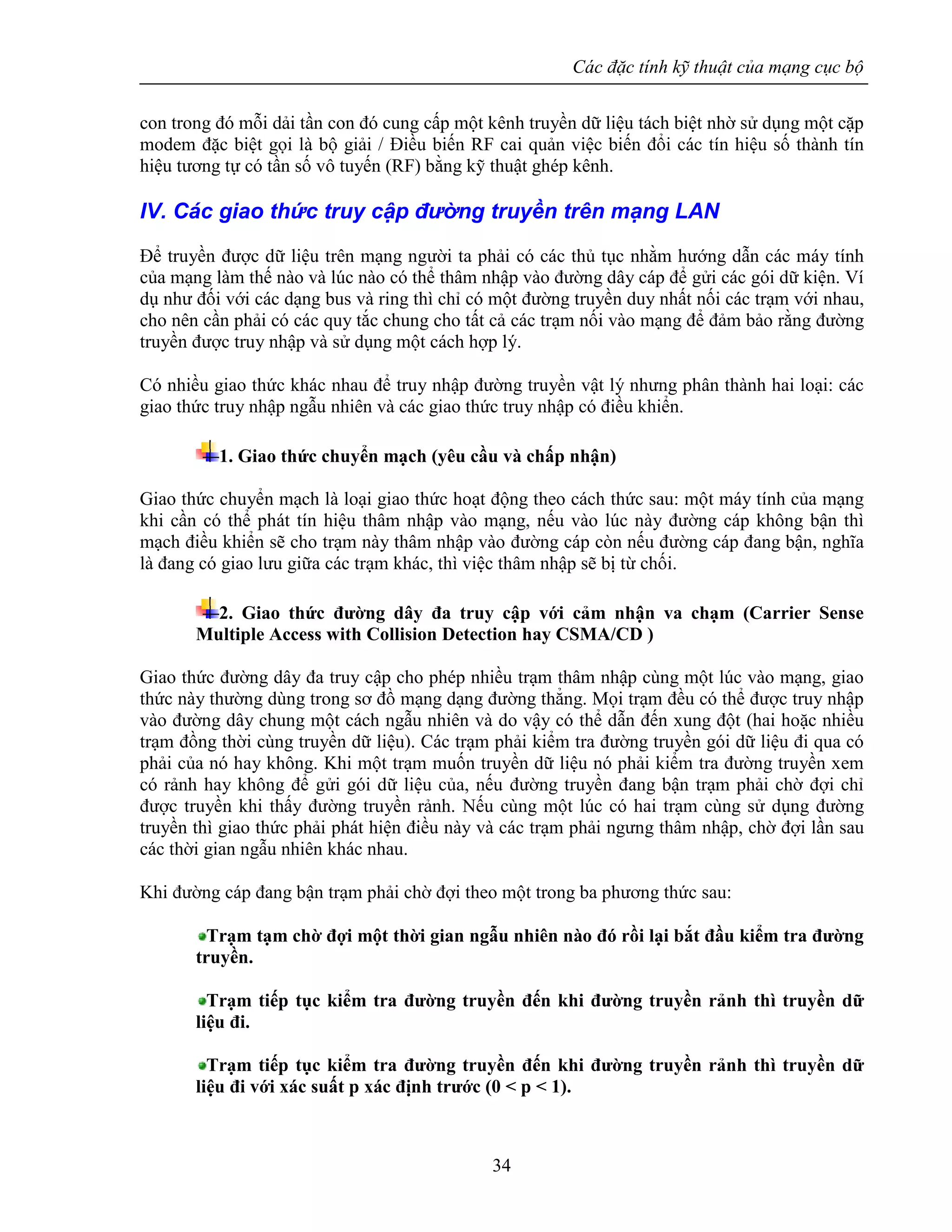 Các đặc tính kỹ thuật của mạng cục bộ
34
con trong đó mỗi dải tần con đó cung cấp một kênh truyền dữ liệu tách biệt nhờ sử dụng một cặp
modem đặc biệt gọi là bộ giải / Điều biến RF cai quản việc biến đổi các tín hiệu số thành tín
hiệu tương tự có tần số vô tuyến (RF) bằng kỹ thuật ghép kênh.
IV. Các giao thức truy cập đường truyền trên mạng LAN
Để truyền được dữ liệu trên mạng người ta phải có các thủ tục nhằm hướng dẫn các máy tính
của mạng làm thế nào và lúc nào có thể thâm nhập vào đường dây cáp để gửi các gói dữ kiện. Ví
dụ như đối với các dạng bus và ring thì chỉ có một đường truyền duy nhất nối các trạm với nhau,
cho nên cần phải có các quy tắc chung cho tất cả các trạm nối vào mạng để đảm bảo rằng đường
truyền được truy nhập và sử dụng một cách hợp lý.
Có nhiều giao thức khác nhau để truy nhập đường truyền vật lý nhưng phân thành hai loại: các
giao thức truy nhập ngẫu nhiên và các giao thức truy nhập có điều khiển.
1. Giao thức chuyển mạch (yêu cầu và chấp nhận)
Giao thức chuyển mạch là loại giao thức hoạt động theo cách thức sau: một máy tính của mạng
khi cần có thể phát tín hiệu thâm nhập vào mạng, nếu vào lúc này đường cáp không bận thì
mạch điều khiển sẽ cho trạm này thâm nhập vào đường cáp còn nếu đường cáp đang bận, nghĩa
là đang có giao lưu giữa các trạm khác, thì việc thâm nhập sẽ bị từ chối.
2. Giao thức đường dây đa truy cập với cảm nhận va chạm (Carrier Sense
Multiple Access with Collision Detection hay CSMA/CD )
Giao thức đường dây đa truy cập cho phép nhiều trạm thâm nhập cùng một lúc vào mạng, giao
thức này thường dùng trong sơ đồ mạng dạng đường thẳng. Mọi trạm đều có thể được truy nhập
vào đường dây chung một cách ngẫu nhiên và do vậy có thể dẫn đến xung đột (hai hoặc nhiều
trạm đồng thời cùng truyền dữ liệu). Các trạm phải kiểm tra đường truyền gói dữ liệu đi qua có
phải của nó hay không. Khi một trạm muốn truyền dữ liệu nó phải kiểm tra đường truyền xem
có rảnh hay không để gửi gói dữ liệu của, nếu đường truyền đang bận trạm phải chờ đợi chỉ
được truyền khi thấy đường truyền rảnh. Nếu cùng một lúc có hai trạm cùng sử dụng đường
truyền thì giao thức phải phát hiện điều này và các trạm phải ngưng thâm nhập, chờ đợi lần sau
các thời gian ngẫu nhiên khác nhau.
Khi đường cáp đang bận trạm phải chờ đợi theo một trong ba phương thức sau:
Trạm tạm chờ đợi một thời gian ngẫu nhiên nào đó rồi lại bắt đầu kiểm tra đường
truyền.
Trạm tiếp tục kiểm tra đường truyền đến khi đường truyền rảnh thì truyền dữ
liệu đi.
Trạm tiếp tục kiểm tra đường truyền đến khi đường truyền rảnh thì truyền dữ
liệu đi với xác suất p xác định trước (0 < p < 1).
 