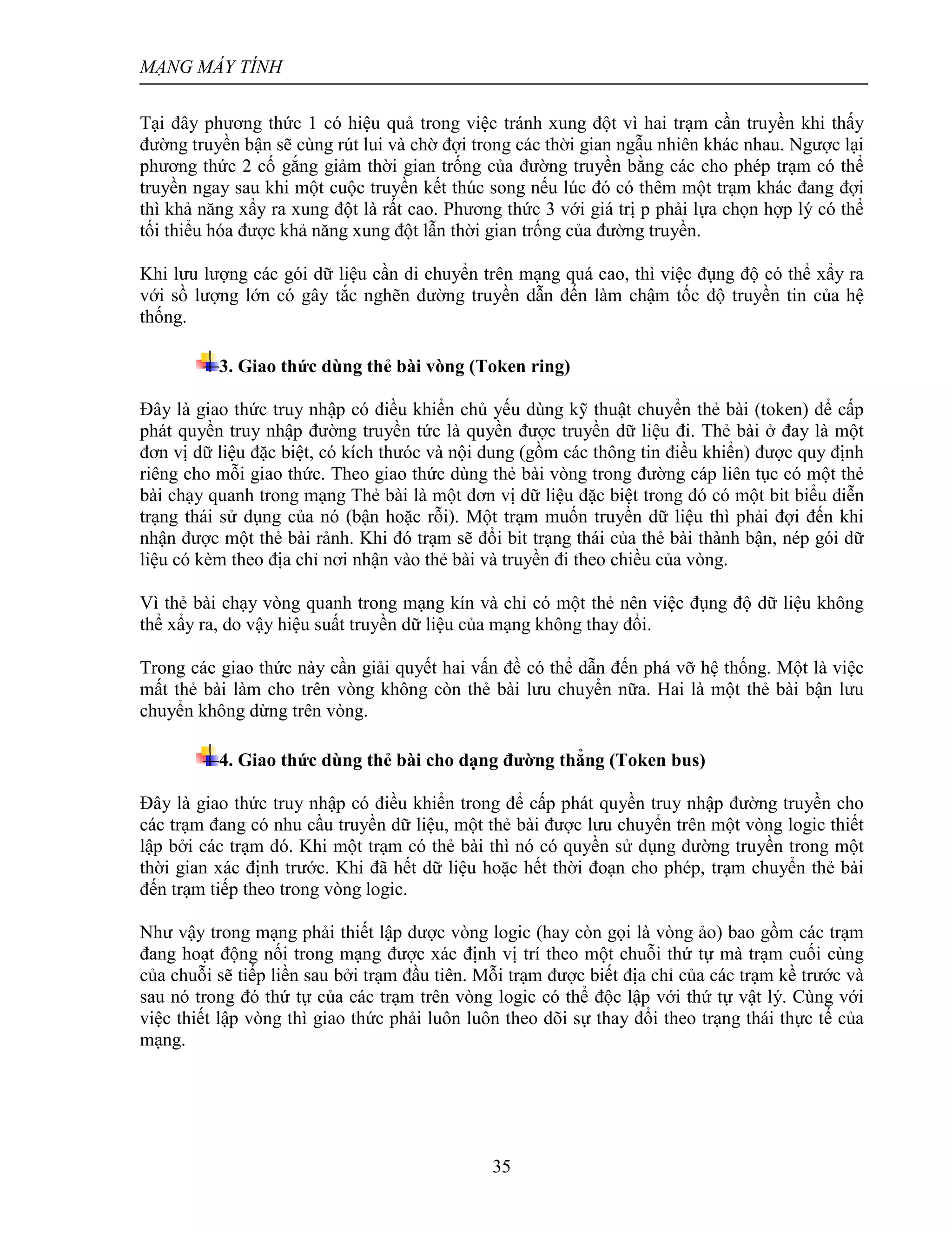 MẠNG MÁY TÍNH
35
Tại đây phương thức 1 có hiệu quả trong việc tránh xung đột vì hai trạm cần truyền khi thấy
đường truyền bận sẽ cùng rút lui và chờ đợi trong các thời gian ngẫu nhiên khác nhau. Ngược lại
phương thức 2 cố gắng giảm thời gian trống của đường truyền bằng các cho phép trạm có thể
truyền ngay sau khi một cuộc truyền kết thúc song nếu lúc đó có thêm một trạm khác đang đợi
thì khả năng xẩy ra xung đột là rất cao. Phương thức 3 với giá trị p phải lựa chọn hợp lý có thể
tối thiểu hóa được khả năng xung đột lẫn thời gian trống của đường truyền.
Khi lưu lượng các gói dữ liệu cần di chuyển trên mạng quá cao, thì việc đụng độ có thể xẩy ra
với sồ lượng lớn có gây tắc nghẽn đường truyền dẫn đến làm chậm tốc độ truyền tin của hệ
thống.
3. Giao thức dùng thẻ bài vòng (Token ring)
Đây là giao thức truy nhập có điều khiển chủ yếu dùng kỹ thuật chuyển thẻ bài (token) để cấp
phát quyền truy nhập đường truyền tức là quyền được truyền dữ liệu đi. Thẻ bài ở đay là một
đơn vị dữ liệu đặc biệt, có kích thưóc và nội dung (gồm các thông tin điều khiển) được quy định
riêng cho mỗi giao thức. Theo giao thức dùng thẻ bài vòng trong đường cáp liên tục có một thẻ
bài chạy quanh trong mạng Thẻ bài là một đơn vị dữ liệu đặc biệt trong đó có một bit biểu diễn
trạng thái sử dụng của nó (bận hoặc rỗi). Một trạm muốn truyền dữ liệu thì phải đợi đến khi
nhận được một thẻ bài rảnh. Khi đó trạm sẽ đổi bit trạng thái của thẻ bài thành bận, nép gói dữ
liệu có kèm theo địa chỉ nơi nhận vào thẻ bài và truyền đi theo chiều của vòng.
Vì thẻ bài chạy vòng quanh trong mạng kín và chỉ có một thẻ nên việc đụng độ dữ liệu không
thể xẩy ra, do vậy hiệu suất truyền dữ liệu của mạng không thay đổi.
Trong các giao thức này cần giải quyết hai vấn đề có thể dẫn đến phá vỡ hệ thống. Một là việc
mất thẻ bài làm cho trên vòng không còn thẻ bài lưu chuyển nữa. Hai là một thẻ bài bận lưu
chuyển không dừng trên vòng.
4. Giao thức dùng thẻ bài cho dạng đường thẳng (Token bus)
Đây là giao thức truy nhập có điều khiển trong để cấp phát quyền truy nhập đường truyền cho
các trạm đang có nhu cầu truyền dữ liệu, một thẻ bài được lưu chuyển trên một vòng logic thiết
lập bởi các trạm đó. Khi một trạm có thẻ bài thì nó có quyền sử dụng đường truyền trong một
thời gian xác định trước. Khi đã hết dữ liệu hoặc hết thời đoạn cho phép, trạm chuyển thẻ bài
đến trạm tiếp theo trong vòng logic.
Như vậy trong mạng phải thiết lập được vòng logic (hay còn gọi là vòng ảo) bao gồm các trạm
đang hoạt động nối trong mạng được xác định vị trí theo một chuỗi thứ tự mà trạm cuối cùng
của chuỗi sẽ tiếp liền sau bởi trạm đầu tiên. Mỗi trạm được biết địa chỉ của các trạm kề trước và
sau nó trong đó thứ tự của các trạm trên vòng logic có thể độc lập với thứ tự vật lý. Cùng với
việc thiết lập vòng thì giao thức phải luôn luôn theo dõi sự thay đổi theo trạng thái thực tế của
mạng.
 