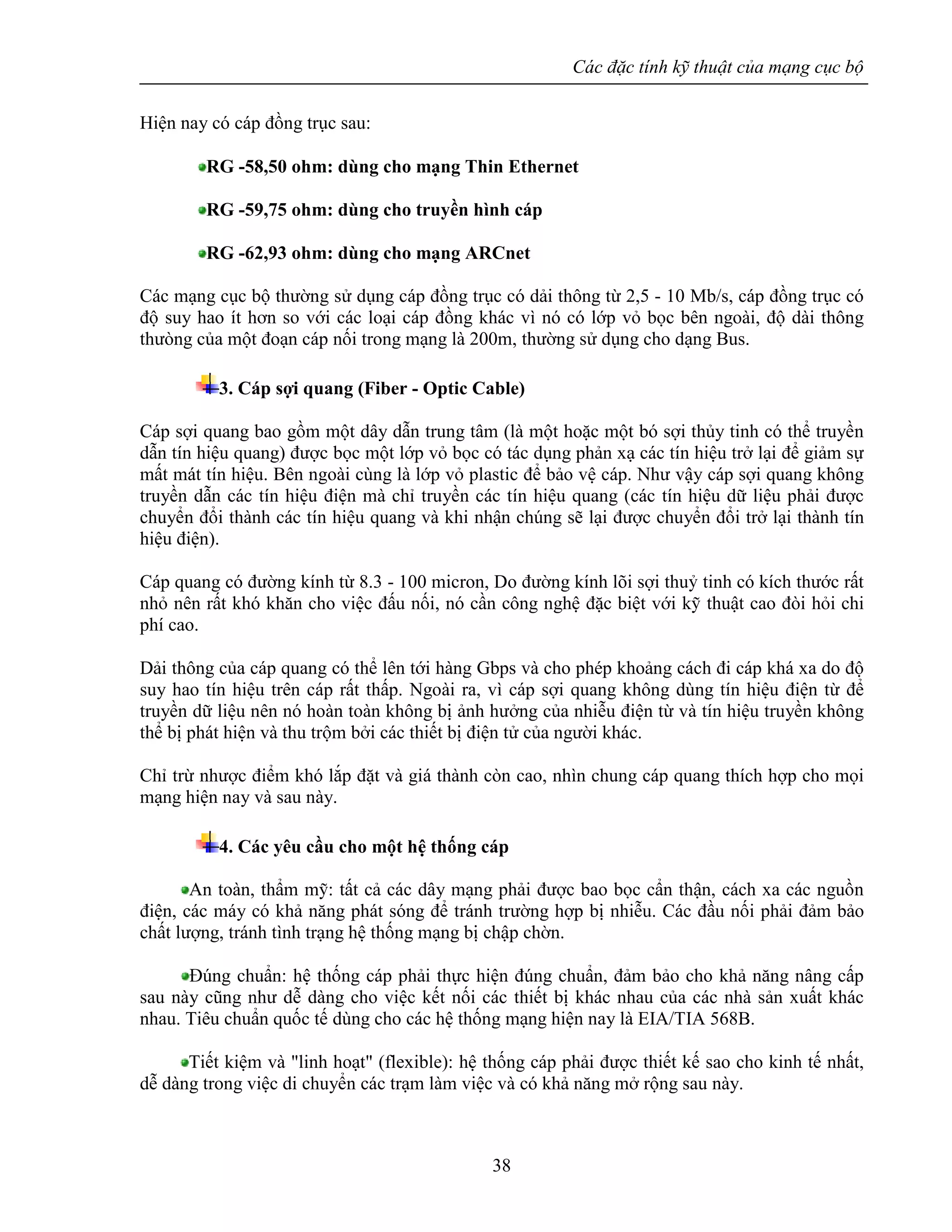 Các đặc tính kỹ thuật của mạng cục bộ
38
Hiện nay có cáp đồng trục sau:
RG -58,50 ohm: dùng cho mạng Thin Ethernet
RG -59,75 ohm: dùng cho truyền hình cáp
RG -62,93 ohm: dùng cho mạng ARCnet
Các mạng cục bộ thường sử dụng cáp đồng trục có dải thông từ 2,5 - 10 Mb/s, cáp đồng trục có
độ suy hao ít hơn so với các loại cáp đồng khác vì nó có lớp vỏ bọc bên ngoài, độ dài thông
thưòng của một đoạn cáp nối trong mạng là 200m, thường sử dụng cho dạng Bus.
3. Cáp sợi quang (Fiber - Optic Cable)
Cáp sợi quang bao gồm một dây dẫn trung tâm (là một hoặc một bó sợi thủy tinh có thể truyền
dẫn tín hiệu quang) được bọc một lớp vỏ bọc có tác dụng phản xạ các tín hiệu trở lại để giảm sự
mất mát tín hiệu. Bên ngoài cùng là lớp vỏ plastic để bảo vệ cáp. Như vậy cáp sợi quang không
truyền dẫn các tín hiệu điện mà chỉ truyền các tín hiệu quang (các tín hiệu dữ liệu phải được
chuyển đổi thành các tín hiệu quang và khi nhận chúng sẽ lại được chuyển đổi trở lại thành tín
hiệu điện).
Cáp quang có đường kính từ 8.3 - 100 micron, Do đường kính lõi sợi thuỷ tinh có kích thước rất
nhỏ nên rất khó khăn cho việc đấu nối, nó cần công nghệ đặc biệt với kỹ thuật cao đòi hỏi chi
phí cao.
Dải thông của cáp quang có thể lên tới hàng Gbps và cho phép khoảng cách đi cáp khá xa do độ
suy hao tín hiệu trên cáp rất thấp. Ngoài ra, vì cáp sợi quang không dùng tín hiệu điện từ để
truyền dữ liệu nên nó hoàn toàn không bị ảnh hưởng của nhiễu điện từ và tín hiệu truyền không
thể bị phát hiện và thu trộm bởi các thiết bị điện tử của người khác.
Chỉ trừ nhược điểm khó lắp đặt và giá thành còn cao, nhìn chung cáp quang thích hợp cho mọi
mạng hiện nay và sau này.
4. Các yêu cầu cho một hệ thống cáp
An toàn, thẩm mỹ: tất cả các dây mạng phải được bao bọc cẩn thận, cách xa các nguồn
điện, các máy có khả năng phát sóng để tránh trường hợp bị nhiễu. Các đầu nối phải đảm bảo
chất lượng, tránh tình trạng hệ thống mạng bị chập chờn.
Đúng chuẩn: hệ thống cáp phải thực hiện đúng chuẩn, đảm bảo cho khả năng nâng cấp
sau này cũng như dễ dàng cho việc kết nối các thiết bị khác nhau của các nhà sản xuất khác
nhau. Tiêu chuẩn quốc tế dùng cho các hệ thống mạng hiện nay là EIA/TIA 568B.
Tiết kiệm và "linh hoạt" (flexible): hệ thống cáp phải được thiết kế sao cho kinh tế nhất,
dễ dàng trong việc di chuyển các trạm làm việc và có khả năng mở rộng sau này.
 