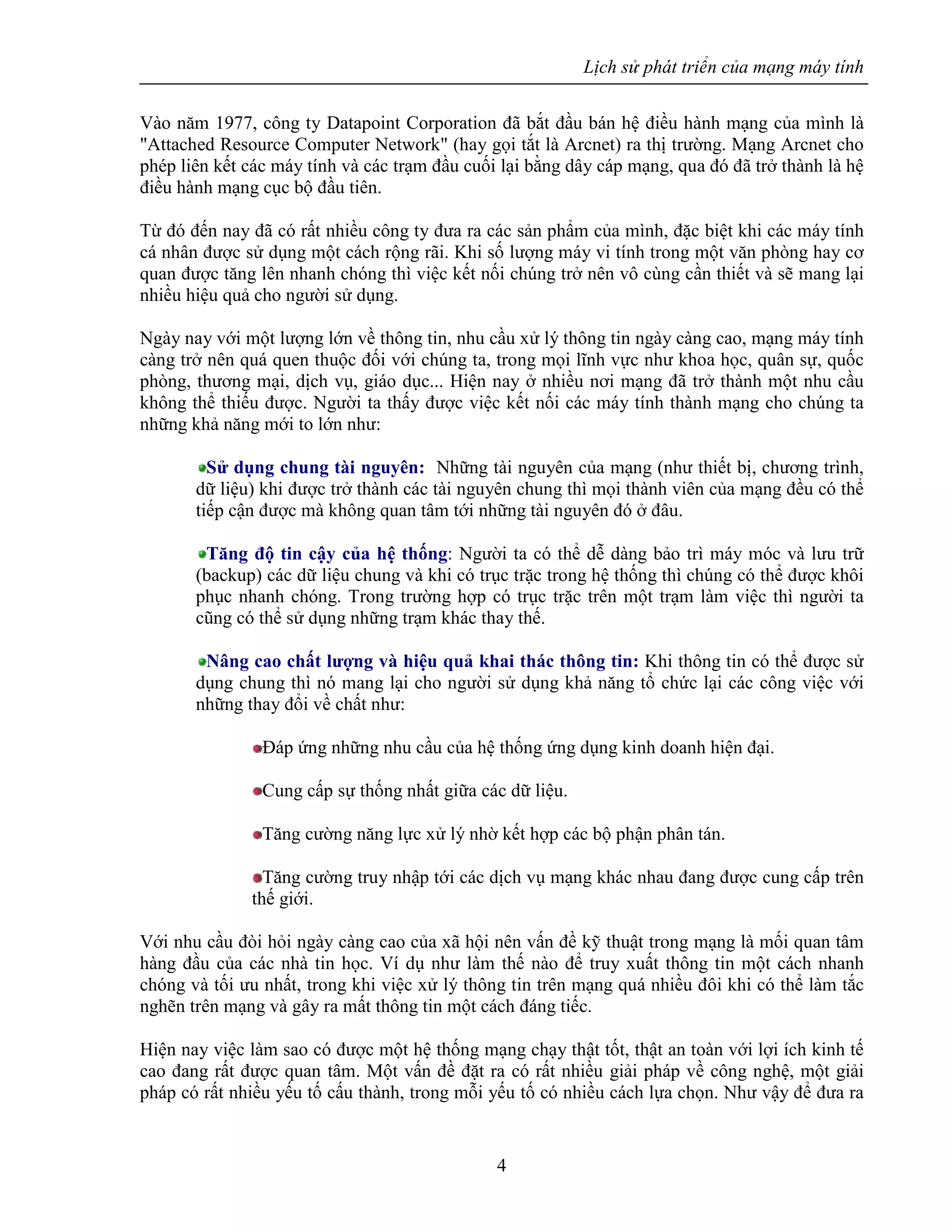 Lịch sử phát triển của mạng máy tính
4
Vào năm 1977, công ty Datapoint Corporation đã bắt đầu bán hệ điều hành mạng của mình là
"Attached Resource Computer Network" (hay gọi tắt là Arcnet) ra thị trường. Mạng Arcnet cho
phép liên kết các máy tính và các trạm đầu cuối lại bằng dây cáp mạng, qua đó đã trở thành là hệ
điều hành mạng cục bộ đầu tiên.
Từ đó đến nay đã có rất nhiều công ty đưa ra các sản phẩm của mình, đặc biệt khi các máy tính
cá nhân được sử dụng một cách rộng rãi. Khi số lượng máy vi tính trong một văn phòng hay cơ
quan được tăng lên nhanh chóng thì việc kết nối chúng trở nên vô cùng cần thiết và sẽ mang lại
nhiều hiệu quả cho người sử dụng.
Ngày nay với một lượng lớn về thông tin, nhu cầu xử lý thông tin ngày càng cao, mạng máy tính
càng trở nên quá quen thuộc đối với chúng ta, trong mọi lĩnh vực như khoa học, quân sự, quốc
phòng, thương mại, dịch vụ, giáo dục... Hiện nay ở nhiều nơi mạng đã trở thành một nhu cầu
không thể thiếu được. Người ta thấy được việc kết nối các máy tính thành mạng cho chúng ta
những khả năng mới to lớn như:
Sử dụng chung tài nguyên: Những tài nguyên của mạng (như thiết bị, chương trình,
dữ liệu) khi được trở thành các tài nguyên chung thì mọi thành viên của mạng đều có thể
tiếp cận được mà không quan tâm tới những tài nguyên đó ở đâu.
Tăng độ tin cậy của hệ thống: Người ta có thể dễ dàng bảo trì máy móc và lưu trữ
(backup) các dữ liệu chung và khi có trục trặc trong hệ thống thì chúng có thể được khôi
phục nhanh chóng. Trong trường hợp có trục trặc trên một trạm làm việc thì người ta
cũng có thể sử dụng những trạm khác thay thế.
Nâng cao chất lượng và hiệu quả khai thác thông tin: Khi thông tin có thể được sử
dụng chung thì nó mang lại cho người sử dụng khả năng tổ chức lại các công việc với
những thay đổi về chất như:
Ðáp ứng những nhu cầu của hệ thống ứng dụng kinh doanh hiện đại.
Cung cấp sự thống nhất giữa các dữ liệu.
Tăng cường năng lực xử lý nhờ kết hợp các bộ phận phân tán.
Tăng cường truy nhập tới các dịch vụ mạng khác nhau đang được cung cấp trên
thế giới.
Với nhu cầu đòi hỏi ngày càng cao của xã hội nên vấn đề kỹ thuật trong mạng là mối quan tâm
hàng đầu của các nhà tin học. Ví dụ như làm thế nào để truy xuất thông tin một cách nhanh
chóng và tối ưu nhất, trong khi việc xử lý thông tin trên mạng quá nhiều đôi khi có thể làm tắc
nghẽn trên mạng và gây ra mất thông tin một cách đáng tiếc.
Hiện nay việc làm sao có được một hệ thống mạng chạy thật tốt, thật an toàn với lợi ích kinh tế
cao đang rất được quan tâm. Một vấn đề đặt ra có rất nhiều giải pháp về công nghệ, một giải
pháp có rất nhiều yếu tố cấu thành, trong mỗi yếu tố có nhiều cách lựa chọn. Như vậy để đưa ra
 
