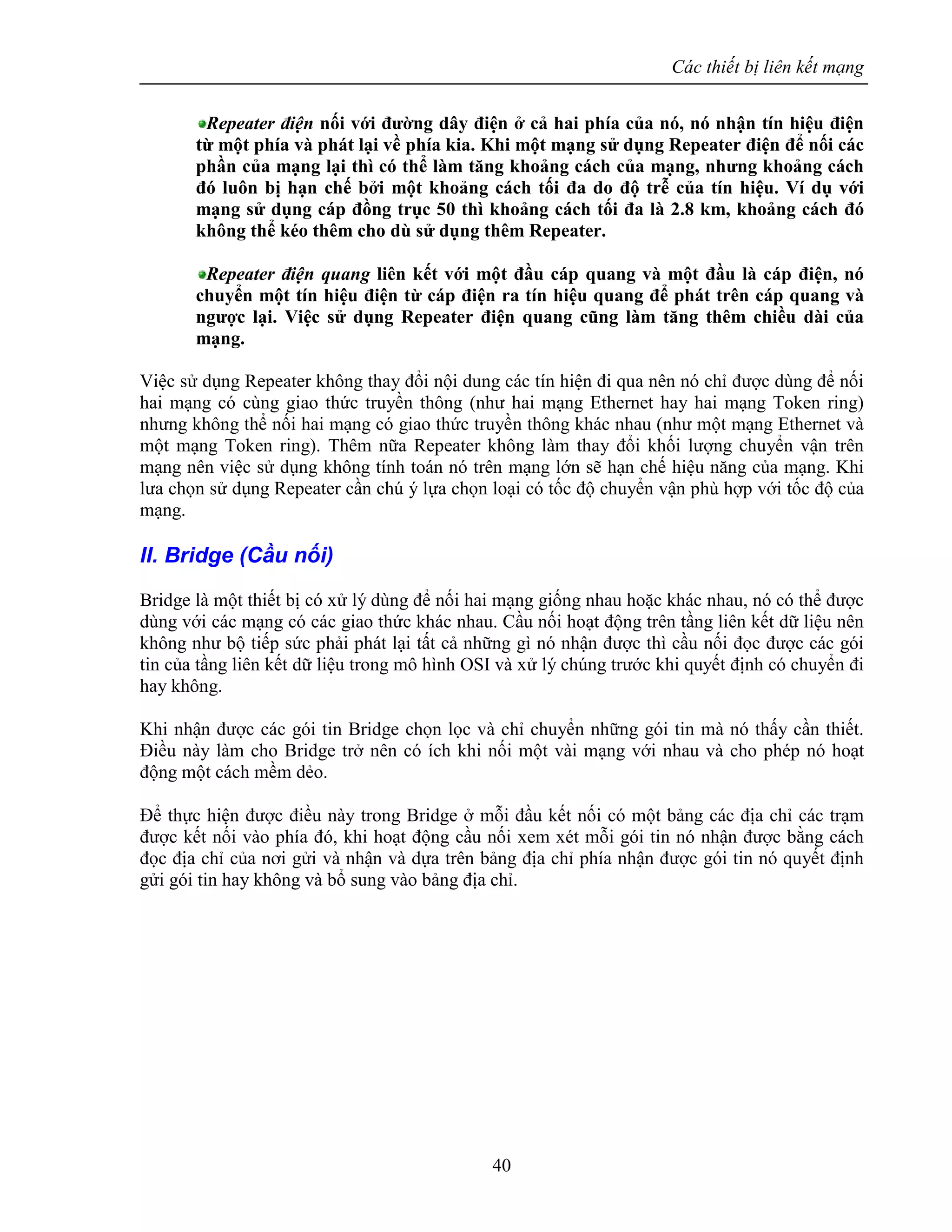 Các thiết bị liên kết mạng
40
Repeater điện nối với đường dây điện ở cả hai phía của nó, nó nhận tín hiệu điện
từ một phía và phát lại về phía kia. Khi một mạng sử dụng Repeater điện để nối các
phần của mạng lại thì có thể làm tăng khoảng cách của mạng, nhưng khoảng cách
đó luôn bị hạn chế bởi một khoảng cách tối đa do độ trễ của tín hiệu. Ví dụ với
mạng sử dụng cáp đồng trục 50 thì khoảng cách tối đa là 2.8 km, khoảng cách đó
không thể kéo thêm cho dù sử dụng thêm Repeater.
Repeater điện quang liên kết với một đầu cáp quang và một đầu là cáp điện, nó
chuyển một tín hiệu điện từ cáp điện ra tín hiệu quang để phát trên cáp quang và
ngược lại. Việc sử dụng Repeater điện quang cũng làm tăng thêm chiều dài của
mạng.
Việc sử dụng Repeater không thay đổi nội dung các tín hiện đi qua nên nó chỉ được dùng để nối
hai mạng có cùng giao thức truyền thông (như hai mạng Ethernet hay hai mạng Token ring)
nhưng không thể nối hai mạng có giao thức truyền thông khác nhau (như một mạng Ethernet và
một mạng Token ring). Thêm nữa Repeater không làm thay đổi khối lượng chuyển vận trên
mạng nên việc sử dụng không tính toán nó trên mạng lớn sẽ hạn chế hiệu năng của mạng. Khi
lưa chọn sử dụng Repeater cần chú ý lựa chọn loại có tốc độ chuyển vận phù hợp với tốc độ của
mạng.
II. Bridge (Cầu nối)
Bridge là một thiết bị có xử lý dùng để nối hai mạng giống nhau hoặc khác nhau, nó có thể được
dùng với các mạng có các giao thức khác nhau. Cầu nối hoạt động trên tầng liên kết dữ liệu nên
không như bộ tiếp sức phải phát lại tất cả những gì nó nhận được thì cầu nối đọc được các gói
tin của tầng liên kết dữ liệu trong mô hình OSI và xử lý chúng trước khi quyết định có chuyển đi
hay không.
Khi nhận được các gói tin Bridge chọn lọc và chỉ chuyển những gói tin mà nó thấy cần thiết.
Điều này làm cho Bridge trở nên có ích khi nối một vài mạng với nhau và cho phép nó hoạt
động một cách mềm dẻo.
Để thực hiện được điều này trong Bridge ở mỗi đầu kết nối có một bảng các địa chỉ các trạm
được kết nối vào phía đó, khi hoạt động cầu nối xem xét mỗi gói tin nó nhận được bằng cách
đọc địa chỉ của nơi gửi và nhận và dựa trên bảng địa chỉ phía nhận được gói tin nó quyết định
gửi gói tin hay không và bổ sung vào bảng địa chỉ.
 