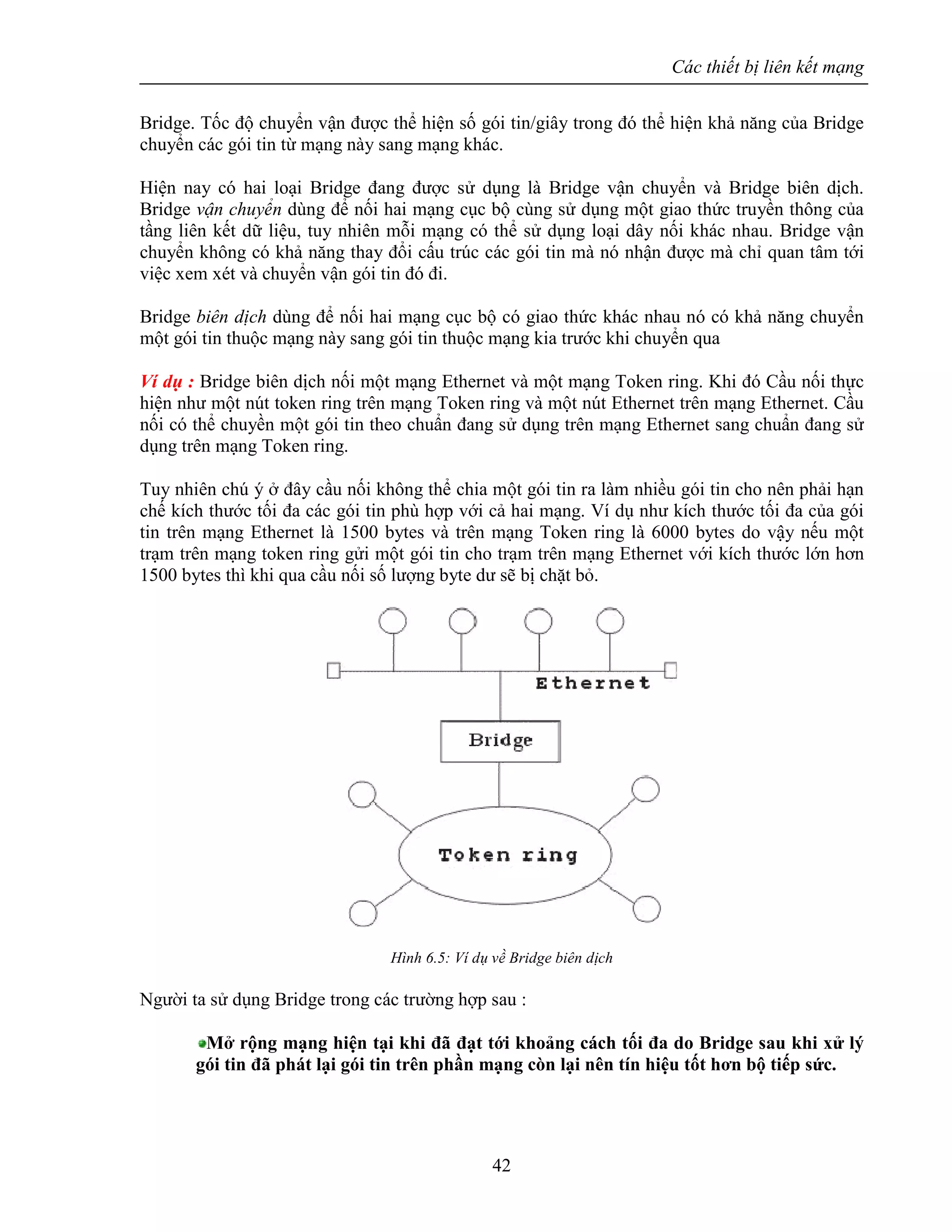 Các thiết bị liên kết mạng
42
Bridge. Tốc độ chuyển vận được thể hiện số gói tin/giây trong đó thể hiện khả năng của Bridge
chuyển các gói tin từ mạng này sang mạng khác.
Hiện nay có hai loại Bridge đang được sử dụng là Bridge vận chuyển và Bridge biên dịch.
Bridge vận chuyển dùng để nối hai mạng cục bộ cùng sử dụng một giao thức truyền thông của
tầng liên kết dữ liệu, tuy nhiên mỗi mạng có thể sử dụng loại dây nối khác nhau. Bridge vận
chuyển không có khả năng thay đổi cấu trúc các gói tin mà nó nhận được mà chỉ quan tâm tới
việc xem xét và chuyển vận gói tin đó đi.
Bridge biên dịch dùng để nối hai mạng cục bộ có giao thức khác nhau nó có khả năng chuyển
một gói tin thuộc mạng này sang gói tin thuộc mạng kia trước khi chuyển qua
Ví dụ : Bridge biên dịch nối một mạng Ethernet và một mạng Token ring. Khi đó Cầu nối thực
hiện như một nút token ring trên mạng Token ring và một nút Ethernet trên mạng Ethernet. Cầu
nối có thể chuyền một gói tin theo chuẩn đang sử dụng trên mạng Ethernet sang chuẩn đang sử
dụng trên mạng Token ring.
Tuy nhiên chú ý ở đây cầu nối không thể chia một gói tin ra làm nhiều gói tin cho nên phải hạn
chế kích thước tối đa các gói tin phù hợp với cả hai mạng. Ví dụ như kích thước tối đa của gói
tin trên mạng Ethernet là 1500 bytes và trên mạng Token ring là 6000 bytes do vậy nếu một
trạm trên mạng token ring gửi một gói tin cho trạm trên mạng Ethernet với kích thước lớn hơn
1500 bytes thì khi qua cầu nối số lượng byte dư sẽ bị chặt bỏ.
Hình 6.5: Ví dụ về Bridge biên dịch
Người ta sử dụng Bridge trong các trường hợp sau :
Mở rộng mạng hiện tại khi đã đạt tới khoảng cách tối đa do Bridge sau khi xử lý
gói tin đã phát lại gói tin trên phần mạng còn lại nên tín hiệu tốt hơn bộ tiếp sức.
 