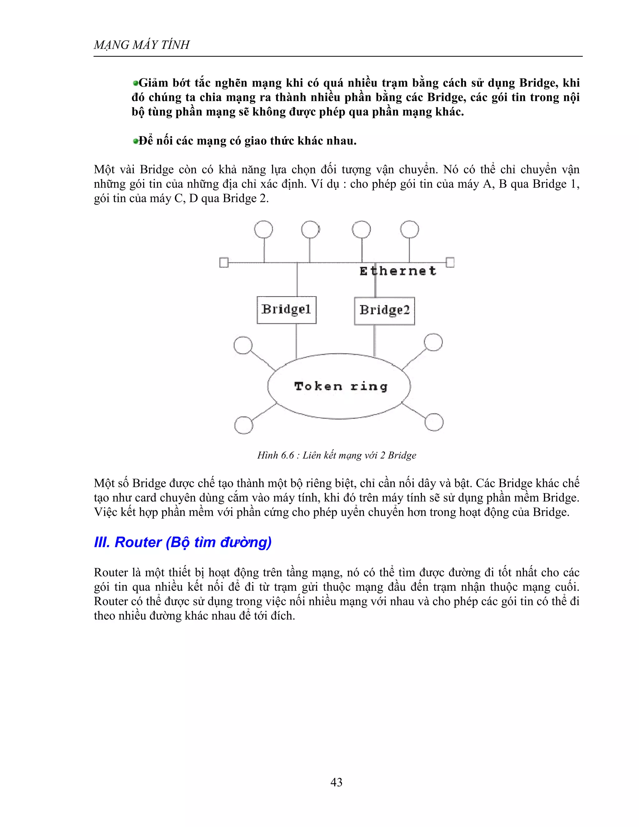 MẠNG MÁY TÍNH
43
Giảm bớt tắc nghẽn mạng khi có quá nhiều trạm bằng cách sử dụng Bridge, khi
đó chúng ta chia mạng ra thành nhiều phần bằng các Bridge, các gói tin trong nội
bộ tùng phần mạng sẽ không được phép qua phần mạng khác.
Để nối các mạng có giao thức khác nhau.
Một vài Bridge còn có khả năng lựa chọn đối tượng vận chuyển. Nó có thể chỉ chuyển vận
những gói tin của những địa chỉ xác định. Ví dụ : cho phép gói tin của máy A, B qua Bridge 1,
gói tin của máy C, D qua Bridge 2.
Hình 6.6 : Liên kết mạng với 2 Bridge
Một số Bridge được chế tạo thành một bộ riêng biệt, chỉ cần nối dây và bật. Các Bridge khác chế
tạo như card chuyên dùng cắm vào máy tính, khi đó trên máy tính sẽ sử dụng phần mềm Bridge.
Việc kết hợp phần mềm với phần cứng cho phép uyển chuyển hơn trong hoạt động của Bridge.
III. Router (Bộ tìm đường)
Router là một thiết bị hoạt động trên tầng mạng, nó có thể tìm được đường đi tốt nhất cho các
gói tin qua nhiều kết nối để đi từ trạm gửi thuộc mạng đầu đến trạm nhận thuộc mạng cuối.
Router có thể được sử dụng trong việc nối nhiều mạng với nhau và cho phép các gói tin có thể đi
theo nhiều đường khác nhau để tới đích.
 